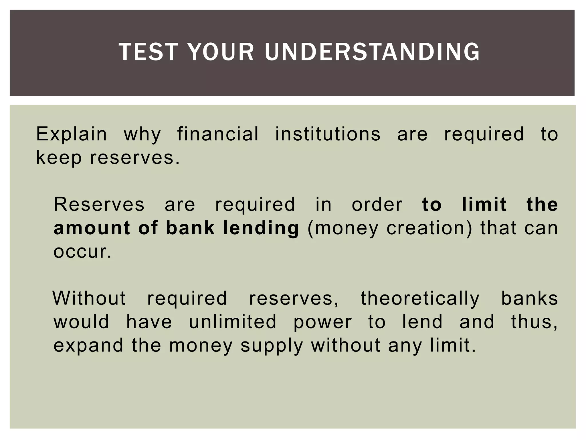 TEST YOUR UNDERSTANDING
Explain why financial institutions are required to
keep reserves.
Reserves are required in order to limit the
amount of bank lending (money creation) that can
occur.
Without required reserves, theoretically banks
would have unlimited power to lend and thus,
expand the money supply without any limit.
 