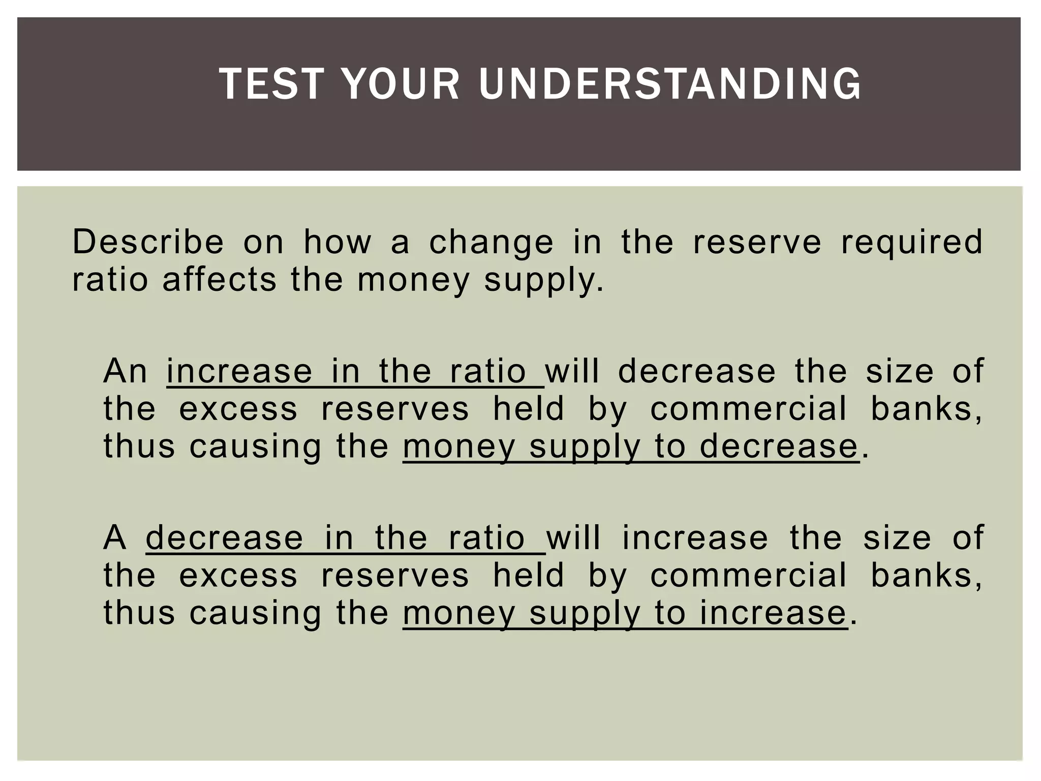 Describe on how a change in the reserve required
ratio affects the money supply.
An increase in the ratio will decrease the size of
the excess reserves held by commercial banks,
thus causing the money supply to decrease.
A decrease in the ratio will increase the size of
the excess reserves held by commercial banks,
thus causing the money supply to increase.
TEST YOUR UNDERSTANDING
 