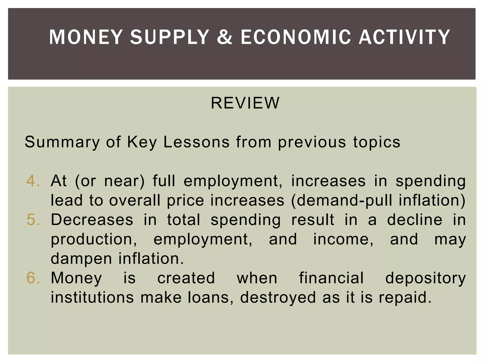 MONEY SUPPLY & ECONOMIC ACTIVITY
REVIEW
Summary of Key Lessons from previous topics
4. At (or near) full employment, increases in spending
lead to overall price increases (demand-pull inflation)
5. Decreases in total spending result in a decline in
production, employment, and income, and may
dampen inflation.
6. Money is created when financial depository
institutions make loans, destroyed as it is repaid.
 