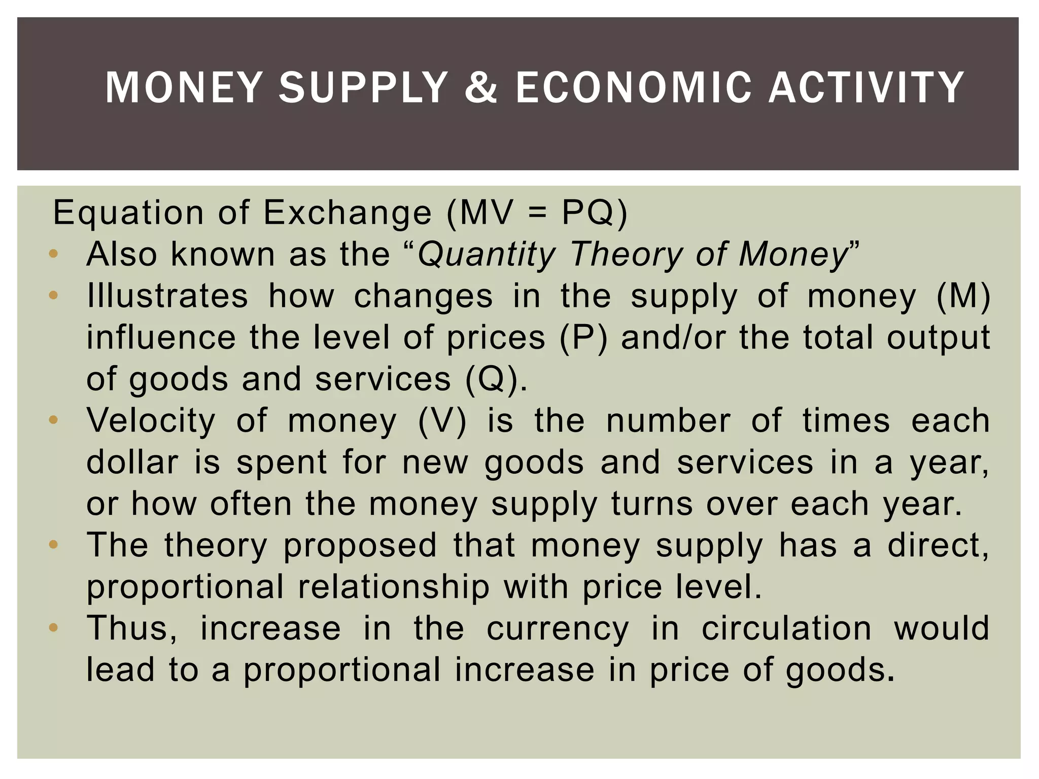 Equation of Exchange (MV = PQ)
• Also known as the “Quantity Theory of Money”
• Illustrates how changes in the supply of money (M)
influence the level of prices (P) and/or the total output
of goods and services (Q).
• Velocity of money (V) is the number of times each
dollar is spent for new goods and services in a year,
or how often the money supply turns over each year.
• The theory proposed that money supply has a direct,
proportional relationship with price level.
• Thus, increase in the currency in circulation would
lead to a proportional increase in price of goods.
MONEY SUPPLY & ECONOMIC ACTIVITY
 