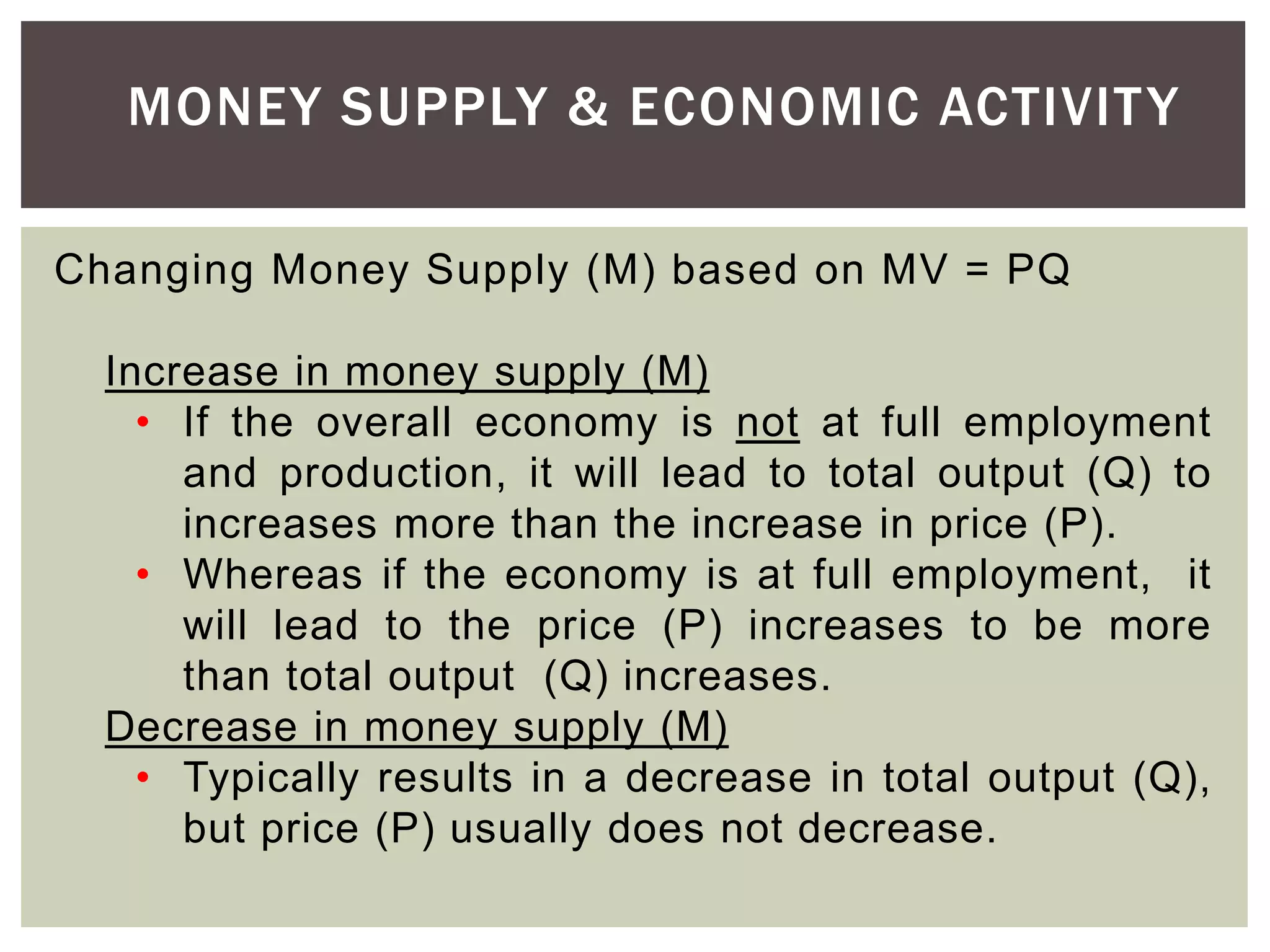 Changing Money Supply (M) based on MV = PQ
Increase in money supply (M)
• If the overall economy is not at full employment
and production, it will lead to total output (Q) to
increases more than the increase in price (P).
• Whereas if the economy is at full employment, it
will lead to the price (P) increases to be more
than total output (Q) increases.
Decrease in money supply (M)
• Typically results in a decrease in total output (Q),
but price (P) usually does not decrease.
MONEY SUPPLY & ECONOMIC ACTIVITY
 