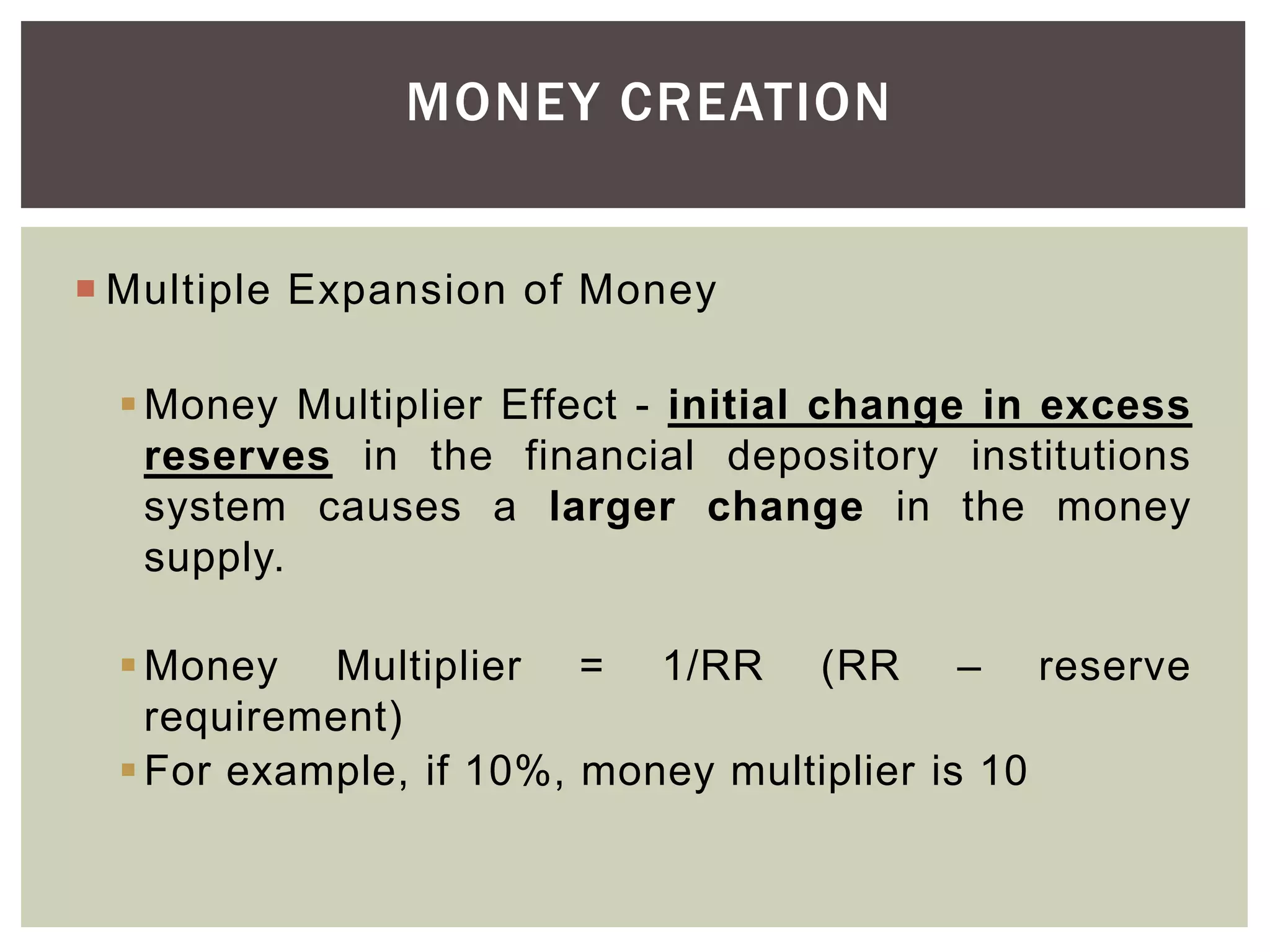 MONEY CREATION
 Multiple Expansion of Money
Money Multiplier Effect - initial change in excess
reserves in the financial depository institutions
system causes a larger change in the money
supply.
Money Multiplier = 1/RR (RR – reserve
requirement)
For example, if 10%, money multiplier is 10
 