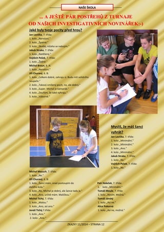 ZKAZKY 11/2014 – STRANA 12
... A JEŠTĚ PÁR POSTŘEHŮ Z TURNAJE
OD NAŠICH INVESTIGATIVNÍCH NOVINÁŘEK:-)
Jaké byly tvoje pocity před hrou?
Jan Lavička, 7. třída:
1. kolo ,,Nervózní."
2. kolo ,,Špatné."
3. kolo ,,Skvělé, ničeho se nebojím."
Jakub Straka, 7. třída:
1. kolo ,,Natěšený."
Vojtěch Pešek, 7. třída:
1. kolo ,,Žádné."
Michal Braun, 6. A:
1. kolo ,,Nervózní."
Jiří Churavý, 6. B:
1. kolo ,,Celkem dobré, zahraju si. Budu mít solidního
soupeře."
2. kolo ,,Takový smíšený pocit, no, ale dobrý."
3. kolo ,,Super. Michal je kamarád."
4. kolo ,,Doufám, že také vyhraju."
5. kolo ,,Výborné."
Myslíš, že máš šanci
vyhrát?
Jan Lavička, 7. třída:
1. kolo ,,Minimální."
2. kolo ,,Minimální."
3. kolo ,,Ano."
4. kolo ,,Minimální."
Jakub Straka, 7. třída:
1. kolo ,,Ne."
Vojtěch Pešek, 7. třída:
1. kolo ,,Ne."
Michal Mazuch, 7. třída:
1. kolo ,,Ne."
Jiří Churavý, 6. B:
1. kolo ,,Šanci mám, snad postoupím do
dalšího kola."
3. kolo ,,No, Michal je dobrý, ale šance tady je."
4. kolo ,,Ano, určitě mám. Maličkou."
Michal Tichý, 7. třída:
1. kolo ,,Malou."
3. kolo ,,Ano, asi ano."
Jonáš Tichý,7.třída:
1. kolo ,,Ano."
2. kolo: „Ano.“
Petr Holeček, 7. třída:
1. kolo ,,Minimální."
Tomáš Moule, 7. třída
1. kolo ,,Nevím. Možná."
Tomáš Jánský
1. kolo ,,Asi ne."
Alice Pokorná
1. kolo ,,Asi ne, možná."
NAŠE ŠKOLA
 