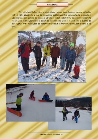 ZKAZKY 11/2014 – STRANA 20
Vítr mi hvízdal kolem hlavy a já si užívala rychlou jízdu.Dokonce jsem se odhodlala
vzít si hůlky závodnicky a jelo se mi nadmíru dobře.Elegantně jsem zastavila a sundala si
lyže.Unavená jsem zalezla do pokoje a užívala si klidu.K večeři byly zapečené brambory.Po
večeři jsem se šla vysprchovat a zalézt do postele.Sedla jsem si k notebooku a zjistila, že
zase vypnuli Wifi, takže jsem se nemohla ani připojit k internetu.Rovnou jsem si lehla a šla
spát.
NAŠE ŠKOLA
 