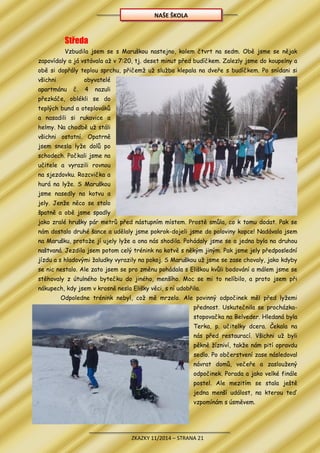 ZKAZKY 11/2014 – STRANA 21
Středa
Vzbudila jsem se s Maruškou nastejno, kolem čtvrt na sedm. Obě jsme se nějak
zapovídaly a já vstávala až v 7:20, tj. deset minut před budíčkem. Zalezly jsme do koupelny a
obě si dopřály teplou sprchu, přičemž už služba klepala na dveře s budíčkem. Po snídani si
všichni obyvatelé
apartmánu č. 4 nazuli
přezkáče, oblékli se do
teplých bund a oteplováků
a nasadili si rukavice a
helmy. Na chodbě už stáli
všichni ostatní. Opatrně
jsem snesla lyže dolů po
schodech. Počkali jsme na
učitele a vyrazili rovnou
na sjezdovku. Rozcvička a
hurá na lyže. S Maruškou
jsme nasedly na kotvu a
jely. Jenže něco se stalo
špatně a obě jsme spadly
jako zralé hrušky pár metrů před nástupním místem. Prostě smůla, co k tomu dodat. Pak se
nám dostalo druhé šance a udělaly jsme pokrok-dojeli jsme do poloviny kopce! Nadávala jsem
na Marušku, protože jí ujely lyže a ona nás shodila. Pohádaly jsme se a jedna byla na druhou
naštvaná. Jezdila jsem potom celý trénink na kotvě s někým jiným. Pak jsme jely předposlední
jízdu a s hladovými žaludky vyrazily na pokoj. S Maruškou už jsme se zase chovaly, jako kdyby
se nic nestalo. Ale zato jsem se pro změnu pohádala s Eliškou kvůli bodování a málem jsme se
stěhovaly z útulného bytečku do jiného, menšího. Moc se mi to nelíbilo, a proto jsem při
nákupech, kdy jsem v krosně nesla Elišky věci, s ní udobřila.
Odpoledne trénink nebyl, což mě mrzelo. Ale povinný odpočinek měl před lyžemi
přednost. Uskutečnila se procházka-
stopovačka na Belveder. Hledaná byla
Terka, p. učitelky dcera. Čekala na
nás před restaurací. Všichni už byli
pěkně žízniví, takže nám pití opravdu
sedlo. Po občerstvení zase následoval
návrat domů, večeře a zasloužený
odpočinek. Porada a jako velké finále
postel. Ale mezitím se stala ještě
jedna menší událost, na kterou teď
vzpomínám s úsměvem.
NAŠE ŠKOLA
 