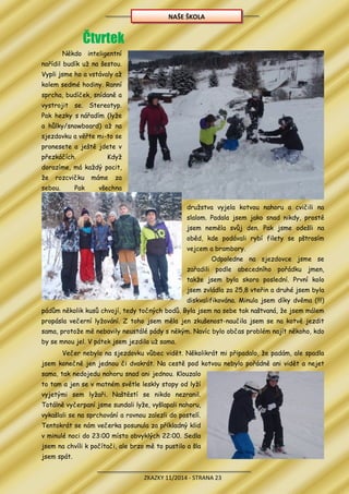 ZKAZKY 11/2014 - STRANA 23
Čtvrtek
Někdo inteligentní
nařídil budík už na šestou.
Vypli jsme ho a vstávaly až
kolem sedmé hodiny. Ranní
sprcha, budíček, snídaně a
vystrojit se. Stereotyp.
Pak hezky s nářadím (lyže
a hůlky/snowboard) až na
sjezdovku a věřte mi-to se
pronesete a ještě jdete v
přezkáčích. Když
dorazíme, má každý pocit,
že rozcvičku máme za
sebou. Pak všechna
družstva vyjela kotvou nahoru a cvičili na
slalom. Padala jsem jako snad nikdy, prostě
jsem neměla svůj den. Pak jsme odešli na
oběd, kde podávali rybí filety se pštrosím
vejcem a brambory.
Odpoledne na sjezdovce jsme se
zařadili podle abecedního pořádku jmen,
takže jsem byla skoro poslední. První kolo
jsem zvládla za 25,8 vteřin a druhé jsem byla
diskvalifikována. Minula jsem díky dvěma (!!!)
pádům několik kusů chvojí, tedy točných bodů. Byla jsem na sebe tak naštvaná, že jsem málem
propásla večerní lyžování. Z toho jsem měla jen zkušenost-naučila jsem se na kotvě jezdit
sama, protože mě nebavily neustálé pády s někým. Navíc bylo občas problém najít někoho, kdo
by se mnou jel. V pátek jsem jezdila už sama.
Večer nebylo na sjezdovku vůbec vidět. Několikrát mi připadalo, že padám, ale spadla
jsem konečně jen jednou či dvakrát. Na cestě pod kotvou nebylo pořádně ani vidět a nejet
sama, tak nedojedu nahoru snad ani jednou. Klouzalo
to tam a jen se v matném světle leskly stopy od lyží
vyjetými sem lyžaři. Naštěstí se nikdo nezranil.
Totálně vyčerpaní jsme sundali lyže, vyšlapali nahoru,
vykašlali se na sprchování a rovnou zalezli do postelí.
Tentokrát se nám večerka posunula za příkladný klid
v minulé noci do 23:00 místo obvyklých 22:00. Sedla
jsem na chvíli k počítači, ale brzo mě to pustilo a šla
jsem spát.
NAŠE ŠKOLA
 