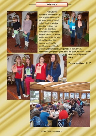 ZKAZKY 11/2014 – STRANA 25
Náš lyžařský
kurz se mi ohromně líbil a
teď mi přišlo neskutečné,
jak se mi mohlo lyžování
nelíbit. Svah už sjedu v
pohodě a většinou i ve
zdraví, ale co si budu
nalhávat-brzdit pořádně
neumím. Jediné, co mi tam
vadilo, byla kotva. To bylo
něco příšerného. Sice
jsem se na ní naučila
jezdit sama a od té doby
jsem ani jednou nespadla, ale pořád z ní mám strach.
Každopádně je naprosto jisté, že na náš lyžák, na dobré i špatné
okamžiky, nezapomenu.
Nikdy.
Tereza Vodáková, 7. tř.
NAŠE ŠKOLA
 