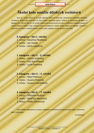 ZKAZKY 11/2014 – STRANA 27
Školní kolo soutěže dětských recitátorů
Dne 26. února 2014 se na naší základní škole již podruhé uskutečnila přehlídka dětských
recitátorů. Stejně jako loni byl o ní mezi dětmi obrovský zájem. Celkem se zúčastnilo 46 žáků v 5
kategoriích. Všichni žáci se na soutěž svědomitě připravovali se svými učitelkami českého jazyka, ti
menší hlavně s rodiči. Z tak velkého počtu soutěžících nebylo lehké vybrat ty nejlepší. Ocenění a
pochvalu za účast v soutěži dostali všichni, jako nejlepší ocenila porota tyto žáky:
0. kategorie – žáci 1. ročníků
1. místo – Kateřina Hladíková
2. místo – Jan Vodák
3. místo – Karla Lukešová
1. kategorie – žáci 2. - 3. ročníků
1. místo – Jolana Hrdinová
2. místo – Eva Hanzlíčková
3. místo – Lucie Palmová
2. kategorie – žáci 4. – 5. ročníků
1. místo – Nikol Pašková
2. místo – Zuzana Pokorná
3. místo – Zuzana Hanzlíčková
3. kategorie – žáci 6. – 7. ročníků
1. místo – Viktoriya Budzyn
2. místo – Kateřina Menclová
3. místo – Radka Štruncová
Všem žákům děkujeme za účast a nejlepším recitátorům budeme držet palce v okresním
kole v Nýřanech.
Eva Šimlová
NAŠE ŠKOLA
 