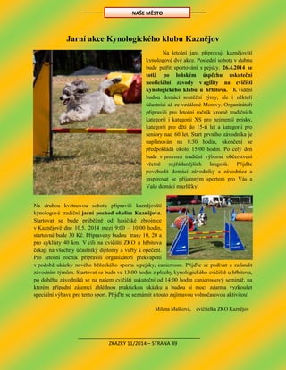ZKAZKY 11/2014 – STRANA 39
Jarní akce Kynologického klubu Kaznějov
Na letošní jaro připravují kaznějovští
kynologové dvě akce. Poslední sobota v dubnu
bude patřit sportování s pejsky. 26.4.2014 se
totiž po loňském úspěchu uskuteční
neoficiální závody v agility na cvičišti
kynologického klubu u hřbitova. K vidění
budou domácí soutěžní týmy, ale i někteří
účastníci až ze vzdálené Moravy. Organizátoři
připravili pro letošní ročník kromě tradičních
kategorií i kategorii XS pro nejmenší pejsky,
kategorii pro děti do 15-ti let a kategorii pro
seniory nad 60 let. Start prvního závodníka je
naplánován na 8:30 hodin, ukončení se
předpokládá okolo 15:00 hodin. Po celý den
bude v provozu tradiční výborné občerstvení
včetně nejžádanějších langošů. Přijďte
povzbudit domácí závodníky a závodnice a
inspirovat se příjemným sportem pro Vás a
Vaše domácí mazlíčky!
Na druhou květnovou sobotu připravili kaznějovští
kynologové tradiční jarní pochod okolím Kaznějova.
Startovat se bude průběžně od hasičské zbrojnice
v Kaznějově dne 10.5. 2014 mezi 9:00 – 10:00 hodin,
startovné bude 30 Kč. Připraveny budou trasy 10, 20 a
pro cyklisty 40 km. V cíli na cvičišti ZKO u hřbitova
čekají na všechny účastníky diplomy a vuřty k opečení.
Pro letošní ročník připravili organizátoři překvapení
v podobě ukázky nového běžeckého sportu s pejsky, canicrossu. Přijďte se podívat a zafandit
závodním týmům. Startovat se bude ve 13:00 hodin z plochy kynologického cvičiště u hřbitova,
po doběhu závodníků se na našem cvičišti uskuteční od 14:00 hodin canicrossový seminář, na
kterém případní zájemci zhlédnou praktickou ukázku a budou si moci zdarma vyzkoušet
speciální výbavu pro tento sport. Přijďte se seznámit s touto zajímavou volnočasovou aktivitou!
Milena Mašková, cvičitelka ZKO Kaznějov
NAŠE MĚSTO
 