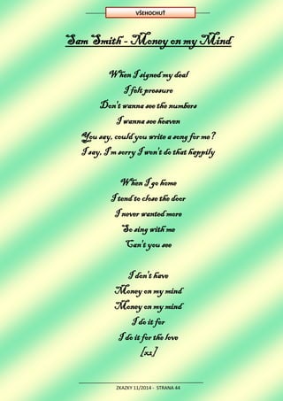 ZKAZKY 11/2014 - STRANA 44
Sam Smith - Money on my Mind
When I signed my deal
I felt pressure
Don't wanna see the numbers
I wanna see heaven
You say, could you write a song for me?
I say, I'm sorry I won't do that happily
When I go home
I tend to close the door
I never wanted more
So sing with me
Can't you see
I don't have
Money on my mind
Money on my mind
I do it for
I do it for the love
[x2]
VŠEHOCHUŤ
 