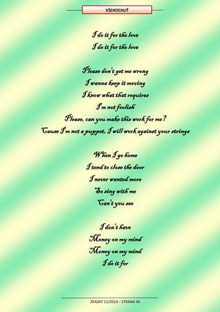 ZKAZKY 11/2014 – STRANA 45
I do it for the love
I do it for the love
Please don't get me wrong
I wanna keep it moving
I know what that requires
I'm not foolish
Please, can you make this work for me?
Cause I'm not a puppet, I will work against your strings
When I go home
I tend to close the door
I never wanted more
So sing with me
Can't you see
I don't have
Money on my mind
Money on my mind
I do it for
VŠEHOCHUŤ
 