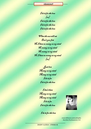 ZKAZKY 11/2014 – STRANA 46
I do it for the love
[x2]
I do it for the love
I do it for the love
I do it for the love
When the sun will set
Don't you fret
No I have no money on my mind
No money on my mind
No money on my mind
No I have no money on my mind
[x2]
Just love
Money on my mind
Money on my mind
I do it for
I do it for the love
I don't have
Money on my mind
Money on my mind
I do it for
I do it for the love
I do it for the love
svoji oblíbenou písní přispěla
Karolína Šuchmanová, 9. B
VŠEHOCHUŤ
 