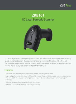 1D Laser Barcode Scanner
ZKB101
ZKB101 is a general-purpose gun-type handheld barcode scanner with high-speed decoding
speed, humanized design, stable performance, and error rate of less than 1/5 million bit.
The exquisite appearance is suitable for any hand. The ergonomic design of large buttons and
handles makes it very convenient and comfortable to use.
• Accurately and efficiently read even poorly printed or damaged barcodes;
• Improved performance for retail, healthcare, library, warehouse, light industrial and other applications
that demand high-accuracy scanning of barcodes, whether at a distance, or even on damaged
barcodes;
• Universal data interface, fast and efficient connection;
• Indicator and buzzer that reflect scanning conditions.
Features
 