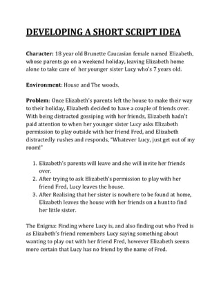 DEVELOPING A SHORT SCRIPT IDEA
Character: 18 year old Brunette Caucasian female named Elizabeth,
whose parents go on a weekend holiday, leaving Elizabeth home
alone to take care of her younger sister Lucy who's 7 years old.
Environment: House and The woods.
Problem: Once Elizabeth’s parents left the house to make their way
to their holiday, Elizabeth decided to have a couple of friends over.
With being distracted gossiping with her friends, Elizabeth hadn’t
paid attention to when her younger sister Lucy asks Elizabeth
permission to play outside with her friend Fred, and Elizabeth
distractedly rushes and responds, “Whatever Lucy, just get out of my
room!”
1. Elizabeth’s parents will leave and she will invite her friends
over.
2. After trying to ask Elizabeth’s permission to play with her
friend Fred, Lucy leaves the house.
3. After Realising that her sister is nowhere to be found at home,
Elizabeth leaves the house with her friends on a hunt to find
her little sister.
The Enigma: Finding where Lucy is, and also finding out who Fred is
as Elizabeth’s friend remembers Lucy saying something about
wanting to play out with her friend Fred, however Elizabeth seems
more certain that Lucy has no friend by the name of Fred.
 