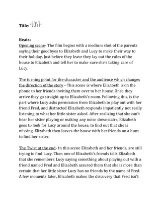 Title: ‘Lost’
Beats:
Opening scene- The film begins with a medium shot of the parents
saying their goodbyes to Elizabeth and Lucy to make their way to
their holiday. Just before they leave they lay out the rules of the
house to Elizabeth and tell her to make sure she’s taking care of
Lucy.
The turning point for the character and the audience which changes
the direction of the story - This scene is where Elizabeth is on the
phone to her friends inviting them over to her house. Once they
arrive they go straight up to Elizabeth’s room. Following this, is the
part where Lucy asks permission from Elizabeth to play out with her
friend Fred, and distracted Elizabeth responds impatiently not really
listening to what her little sister asked. After realizing that she can’t
hear her sister playing or making any noise downstairs, Elizabeth
goes to look for Lucy around the house, to find out that she is
missing. Elizabeth then leaves the house with her friends on a hunt
to find her sister.
The Twist at the end- In this scene Elizabeth and her friends, are still
trying to find Lucy. Then one of Elizabeth’s friends tells Elizabeth
that she remembers Lucy saying something about playing out with a
friend named Fred and Elizabeth assured them that she is more than
certain that her little sister Lucy has no friends by the name of Fred.
A few moments later, Elizabeth makes the discovery that Fred isn’t
 