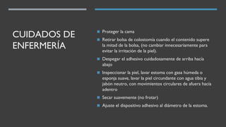 CUIDADOS DE
ENFERMERÍA
◼ Proteger la cama
◼ Retirar bolsa de colostomía cuando el contenido supere
la mitad de la bolsa, (no cambiar innecesariamente para
evitar la irritación de la piel).
◼ Despegar el adhesivo cuidadosamente de arriba hacía
abajo
◼ Inspeccionar la piel, lavar estoma con gasa húmeda o
esponja suave, lavar la piel circundante con agua tibia y
jabón neutro, con movimientos circulares de afuera hacía
adentro
◼ Secar suavemente (no frotar)
◼ Ajuste el dispositivo adhesivo al diámetro de la estoma.
 