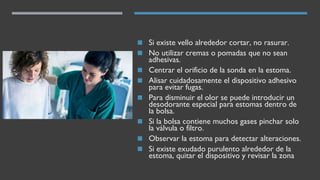 ◼ Si existe vello alrededor cortar, no rasurar.
◼ No utilizar cremas o pomadas que no sean
adhesivas.
◼ Centrar el orificio de la sonda en la estoma.
◼ Alisar cuidadosamente el dispositivo adhesivo
para evitar fugas.
◼ Para disminuir el olor se puede introducir un
desodorante especial para estomas dentro de
la bolsa.
◼ Si la bolsa contiene muchos gases pinchar solo
la válvula o filtro.
◼ Observar la estoma para detectar alteraciones.
◼ Si existe exudado purulento alrededor de la
estoma, quitar el dispositivo y revisar la zona
 