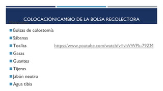 COLOCACIÓN/CAMBIO DE LA BOLSA RECOLECTORA
Materiales:
◼Bolsas de colostomía
◼Sábanas
◼Toallas https://www.youtube.com/watch?v=vhVWPk-79ZM
◼Gasas
◼Guantes
◼Tijeras
◼Jabón neutro
◼Agua tibia
 