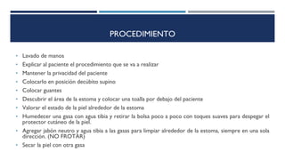 PROCEDIMIENTO
• Lavado de manos
• Explicar al paciente el procedimiento que se va a realizar
• Mantener la privacidad del paciente
• Colocarlo en posición decúbito supino
• Colocar guantes
• Descubrir el área de la estoma y colocar una toalla por debajo del paciente
• Valorar el estado de la piel alrededor de la estoma
• Humedecer una gasa con agua tibia y retirar la bolsa poco a poco con toques suaves para despegar el
protector cutáneo de la piel.
• Agregar jabón neutro y agua tibia a las gasas para limpiar alrededor de la estoma, siempre en una sola
dirección. (NO FROTAR)
• Secar la piel con otra gasa
 
