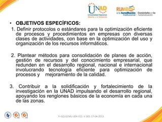 • OBJETIVOS ESPECÍFICOS:
1. Definir protocolos o estándares para la optimización eficiente
de procesos y procedimientos en empresas con diversas
clases de actividades, con base en la optimización del uso y
organización de los recursos informáticos.
2. Plantear métodos para consolidación de planes de acción,
gestión de recursos y del conocimiento empresarial, que
redunden en el desarrollo regional, nacional e internacional
involucrando tecnología eficiente para optimización de
procesos y mejoramiento de la calidad.
3. Contribuir a la solidificación y fortalecimiento de la
investigación en la UNAD impulsando el desarrollo regional,
apoyando los renglones básicos de la economía en cada una
de las zonas.
FI-GQ-GCMU-004-015 V. 001-17-04-2013
 