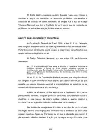   100	
  
O direito positivo brasileiro contem diversas regras que indicam o
caminho a seguir na resolução de eventuais problemas relacionados a
existência de lacunas em casos concretos, os artigos 108 e 109 do Código
Tributário Nacional, que tem a finalidade de servir como guia de resolução de
problemas de aplicação e integração normativa em lacunas.
DIREITO AO PLANEJAMENTO TRIBUTÁRIO
A Constituição Federal do Brasil, 1988, artigo 5º, II diz: “Ninguém
será obrigado a fazer ou deixar de fazer alguma coisa se não em virtude de lei”.
Portanto nenhum contribuinte estará coagido a pagar maior carga fiscal do que
aquela efetivamente definida em lei.
O Código Tributário Nacional, em seu artigo 110, explicitamente
afirma que:
Art. 110. A lei tributária não pode alterar a definição, o conteúdo e o alcance de
institutos, conceitos e formas de direito privado, utilizados, expressa ou
implicitamente, pela Constituição Federal, pelas Constituições dos Estados, ou
pelas Leis Orgânicas do Distrito Federal ou dos Municípios, para definir ou limitar
competência tributária.
O art. 5º. II, da Constituição Federal enumera que ninguém deverá
ser obrigado a fazer ou deixar de fazer alguma coisa senão em virtude de lei e
ressalta, no sistema tributário nacional, a impossibilidade de exigência ou de
aumento de tributo sem que a lei o estabeleça.
A idéia de eficiência confere legitimidade e fundamento ético para o
planejamento tributário. Ninguém pode ser censurado por pretender buscar a
eficiência e, nos marcos da ordem jurídica, reduzir o quanto possível o
montante dos encargos tributários incidentes sobre bens e serviços.
No âmbito do planejamento tributário a escolha de um local para
instalação de uma unidade produtiva tendo em vista a existência de áreas onde
existam incentivos fiscais ou financeiros ou em que a tributação seja menor. O
planejamento tributário também é ação que persegue a carga tributaria, pode
 