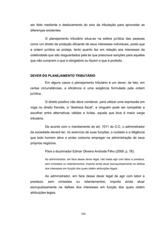   101	
  
ser feito mediante o deslocamento do eixo da tributação para aproveitar as
diferenças existentes.
O planejamento tributário situa-se na esfera jurídica das pessoas
como um direito de proteção eficiente de seus interesses individuais, posto que
a ordem jurídica se proteja, tanto quanto faz em relação aos interesses da
coletividade que são resguardados pela lei que prescreve sanções para aqueles
que não cumprem o que é obrigatório ou fazem o que é proibido.
DEVER DO PLANEJAMENTO TRIBUTÁRIO
Em alguns casos o planejamento tributário é um dever; de fato, em
certas circunstâncias, a eficiência é uma exigência formulada pela ordem
jurídica.
O direito positivo não deve condenar, para utilizar uma expressão em
voga no direito francês, a “destreza fiscal”, e ninguém pode ser compelido a
escolher entre alternativas válidas e lícitas, aquela que leve à maior carga
tributária.
De acordo com o mandamento do art. 1011 do C.C, o administrador
da sociedade deverá ter, no exercício de suas funções, o cuidado e a diligência
que todo homem ativo e probo costuma empregar na administração de seus
próprios negócios.
Para o doutrinador Edmar Oliveira Andrade Filho (2009, p. 78):
Ao administrador, em face desse dever legal, não basta agir com labor e presteza,
sem omissões ou retardamentos; importa ainda atuar escrupulosamente na defesa
dos interesses em função dos quais obtém atribuições legais.
Ao administrador, em face desse dever legal de agir com labor e
presteza, sem omissões ou retardamentos; importa ainda atuar
escrupulosamente na defesa dos interesses em função dos quais obtém
atribuições legais.
 