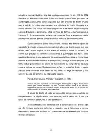   103	
  
privado; a norma tributária, fora das proibições previstas no art. 110 do CTN,
converte ou reelabora conceitos típicos de direito privado num processo de
combinação, preservando certos aspectos que são próprios do direito privado
com a adição de outros que atendam aos objetivos do direito tributário; e a
norma tributária cria novos conceitos que passam a ter efeitos específicos para
o direito tributário e, geralmente, o faz por meio de definições normativas sob a
forma de ficção ou presunção. Nota-se que, o que se disse a respeito do direito
privado vale para os demais ramos do direito, inclusive de direito tributário.
É possível que o direito tributário crie, ao lado das demais figuras de
repressão à evasão, um conceito normativo de abuso de direito. Antes que isso
ocorra, não caberia cogitar da sua eventual existência antes do advento de
norma que preveja os elementos necessários à qualificação dos fatos. Essa
qualificação atende a uma exigência de segurança jurídica, afinal, a norma deve
permitir a possibilidade de que o sujeito passivo conheça o dever-ser para que
tenha virtual possibilidade de aderir ao mandamento ou comportar-se de outro
modo e estimar as conseqüências de suas ações ou omissões. Enfim o sujeito
passivo deve escolher entre fazer ou não fazer, ou seja, de realizar o fato
gerador ou não, de tornar-se ou não sujeito passivo.
Para Edmar Oliveira Andrade Filho (2009, p. 104):
Sem lei tributaria especifica não cabe cogitar da recepção da figura do abuso do
direito pelo direito tributário. De fato, convém repisar, cabe à lei tributária
estabelecer um conceito normativo próprio de abuso de direito ou, se privado ou,
ainda, adotar o já existente, sem mais nada.
O abuso do direito só pode ser concedido como a consequência do
comportamento de alguém numa dada relação jurídica plena, isto é, em que
todos os elementos estruturais já são identificados.
A elisão fiscal não se identifica com a idéia de abuso de direito, pois
ela não concede vantagens indevidas a ninguém, visa a determinar a parcela
de sacrifício patrimonial em favor da comunidade que será beneficiaria final das
receitas tributárias.
 