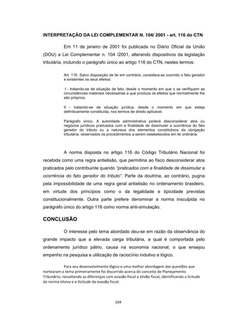   104	
  
INTERPRETAÇÃO DA LEI COMPLEMENTAR N. 104/ 2001 - art. 116 do CTN
Em 11 de janeiro de 2001 foi publicada no Diário Oficial da União
(DOU) a Lei Complementar n. 104 /2001, alterando dispositivos da legislação
tributária, incluindo o parágrafo único ao artigo 116 do CTN, nestes termos:
Art. 116. Salvo disposição de lei em contrário, considera-se ocorrido o fato gerador
e existentes os seus efeitos:
I - tratando-se de situação de fato, desde o momento em que o se verifiquem as
circunstâncias materiais necessárias a que produza os efeitos que normalmente lhe
são próprios;
II - tratando-se de situação jurídica, desde o momento em que esteja
definitivamente constituída, nos termos de direito aplicável.
Parágrafo único. A autoridade administrativa poderá desconsiderar atos ou
negócios jurídicos praticados com a finalidade de dissimular a ocorrência do fato
gerador do tributo ou a natureza dos elementos constitutivos da obrigação
tributária, observados os procedimentos a serem estabelecidos em lei ordinária.
A norma disposta no artigo 116 do Código Tributário Nacional foi
recebida como uma regra antielisão, que permitiria ao fisco desconsiderar atos
praticados pelo contribuinte quando “praticados com a finalidade de dissimular a
ocorrência do fato gerador do tributo”. Parte da doutrina, ao contrário, pugna
pela impossibilidade de uma regra geral antielisão no ordenamento brasileiro,
em virtude dos princípios como o da legalidade e tipicidade previstas
constitucionalmente. Outra parte prefere denominar a norma insculpida no
parágrafo único do artigo 116 como norma anti-simulação.
CONCLUSÃO
O interesse pelo tema abordado deu-se em razão da observância do
grande impacto que a elevada carga tributária, a qual é comportada pelo
ordenamento jurídico pátrio, causa na economia nacional, o que ensejou
empenho na pesquisa e utilização de raciocínio indutivo e lógico.
Para	
  seu	
  desenvolvimento	
  lógico	
  e	
  uma	
  melhor	
  abordagem	
  das	
  questões	
  que	
  
nortearam	
  o	
  tema	
  primeiramente	
  foi	
  discorrido	
  acerca	
  do	
  conceito	
  de	
  Planejamento	
  
Tributário,	
  ressaltando	
  as	
  diferenças	
  com	
  evasão	
  fiscal	
  e	
  elisão	
  fiscal,	
  identificando	
  a	
  licitude	
  
da	
  norma	
  elisiva	
  e	
  a	
  ilicitude	
  da	
  evasão	
  fiscal.	
  
 