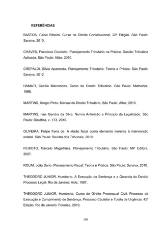   106	
  
REFERÊNCIAS
	
  
BASTOS, Celso Ribeiro. Curso de Direito Constitucional. 22º Edição. São Paulo:
Saraiva, 2010.
CHAVES, Francisco Coutinho. Planejamento Tributário na Prática: Gestão Tributária
Aplicada. São Paulo: Atlas, 2010.
CREPALDI, Silvio Aparecido. Planejamento Tributário: Teoria e Prática. São Paulo:
Saraiva, 2012.
HAMATI, Cecília Marcondes. Curso de Direito Tributário. São Paulo: Malheiros,
1996.
MARTINS, Sergio Pinto. Manual de Direito Tributário. São Paulo: Atlas, 2010.
MARTINS, Ives Gandra da Silva. Norma Antielisão e Principio da Legalidade. São
Paulo: Dialética, v. 173, 2010.
OLIVEIRA, Felipe Faria de. A elisão fiscal como elemento inerente à intervenção
estatal. São Paulo: Revista dos Tribunais, 2010.
PEIXOTO, Marcelo Magalhães. Planejamento Tributário. São Paulo: MP Editora,
2007.
ROLIM, João Dario. Planejamento Fiscal: Teoria e Prática. São Paulo: Saraiva, 2010.
THEODORO JUNIOR, Humberto. A Execução de Sentença e a Garantia do Devido
Processo Legal. Rio de Janeiro: Aide, 1987.
THEODORO JUNIOR, Humberto. Curso de Direito Processual Civil: Processo de
Execução e Cumprimento de Sentença, Processo Cautelar e Tutela de Urgência. 45ª
Edição. Rio de Janeiro: Forense, 2010.
 