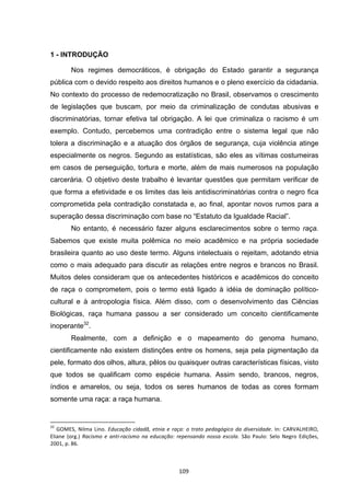   109	
  
1 - INTRODUÇÃO
Nos regimes democráticos, é obrigação do Estado garantir a segurança
pública com o devido respeito aos direitos humanos e o pleno exercício da cidadania.
No contexto do processo de redemocratização no Brasil, observamos o crescimento
de legislações que buscam, por meio da criminalização de condutas abusivas e
discriminatórias, tornar efetiva tal obrigação. A lei que criminaliza o racismo é um
exemplo. Contudo, percebemos uma contradição entre o sistema legal que não
tolera a discriminação e a atuação dos órgãos de segurança, cuja violência atinge
especialmente os negros. Segundo as estatísticas, são eles as vítimas costumeiras
em casos de perseguição, tortura e morte, além de mais numerosos na população
carcerária. O objetivo deste trabalho é levantar questões que permitam verificar de
que forma a efetividade e os limites das leis antidiscriminatórias contra o negro fica
comprometida pela contradição constatada e, ao final, apontar novos rumos para a
superação dessa discriminação com base no “Estatuto da Igualdade Racial”.
No entanto, é necessário fazer alguns esclarecimentos sobre o termo raça.
Sabemos que existe muita polêmica no meio acadêmico e na própria sociedade
brasileira quanto ao uso deste termo. Alguns intelectuais o rejeitam, adotando etnia
como o mais adequado para discutir as relações entre negros e brancos no Brasil.
Muitos deles consideram que os antecedentes históricos e acadêmicos do conceito
de raça o comprometem, pois o termo está ligado à idéia de dominação político-
cultural e à antropologia física. Além disso, com o desenvolvimento das Ciências
Biológicas, raça humana passou a ser considerado um conceito cientificamente
inoperante32
.
Realmente, com a definição e o mapeamento do genoma humano,
cientificamente não existem distinções entre os homens, seja pela pigmentação da
pele, formato dos olhos, altura, pêlos ou quaisquer outras características físicas, visto
que todos se qualificam como espécie humana. Assim sendo, brancos, negros,
índios e amarelos, ou seja, todos os seres humanos de todas as cores formam
somente uma raça: a raça humana.
	
  	
  	
  	
  	
  	
  	
  	
  	
  	
  	
  	
  	
  	
  	
  	
  	
  	
  	
  	
  	
  	
  	
  	
  	
  	
  	
  	
  	
  	
  	
  	
  	
  	
  	
  	
  	
  	
  	
  	
  	
  	
  	
  	
  	
  	
  	
  	
  	
  	
  	
  	
  	
  	
  	
  	
  	
  	
  	
  	
  	
  
32
	
  GOMES,	
   Nilma	
   Lino.	
  Educação	
   cidadã,	
   etnia	
   e	
   raça:	
   o	
   trato	
   pedagógico	
   da	
   diversidade.	
  In:	
  CARVALHEIRO,	
  
Eliane	
   (org.)	
   Racismo	
   e	
   anti-­‐racismo	
   na	
   educação:	
   repensando	
   nossa	
   escola.	
   São	
   Paulo:	
   Selo	
   Negro	
   Edições,	
  
2001,	
  p.	
  86.	
  
 