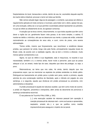   11	
  
freqüentadores do local, transeuntes e ainda, dentro de seu lar, acometido daquele espírito
de macho latino imbatível, provocar o terror em toda sua família.
Não vemos solução legal, diga-se de passagem, a contento, que possa ser efetiva e
regularmente aplicada em toda comarca e município, para tratar com o ébrio, apesar de que,
em uma evolução, editou-se a Lei que permite à autoridade policial representar ao judiciário,
no que se refere ao afastamento do lar, do agressor contumaz.
A solução que se leva a termo, diuturnamente, e a que todos aqueles que têm como
dever a vigília da Lei, geralmente fazem vista grossa, é de nome simples, o xadrez. É
manter-se detido o indivíduo, até que se desanuvie sua mente, e possa ele então, entender
racionalmente as conseqüências de seus atos, e ouvir, como de praxe, uma severa
admoestação.
Temos então, mesmo que forçosamente, que reconhecer a existência dessas
prisões, que parecem ter ainda, longa vida pela frente, principalmente naqueles locais do
Brasil, onde, de acordo com a realidade vigente, não se tem o mínimo a oferecer, muito
menos aplicar corretamente a Lei.
Agora, no que se refere à sua ilegalidade, esta é inequívoca, no tocante à sua
necessidade, também o é, e cremos ainda, haver muito a percorrer, para que se possa
adequar a Lei, ao anseio, neste tipo de caso, daqueles que deve ela proteger, ou seja, o
povo.
Retornando-se, ao tema que nos cabe, há ainda, dentro daquilo que nos
propusemos expor, que se mencionar as espécies de prisões existentes no direito pátrio.
Distinguem-se basicamente em prisão pena e prisão sem pena, sendo a primeira, aquela
advinda de uma condenação restritiva de liberdade, após o trânsito em julgado de uma
sentença, e a segunda, aquela que divide-se em prisão processual ou provisória, civil,
administrativa e disciplinar.
A prisão processual é aquela de natureza cautelar, que tem como modo de ocorrer,
a prisão em flagrante, preventiva e temporária, além ainda da decorrente de pronúncia e
sentença condenatória recorrível.
É nas palavras de Tourinho Filho (1994, p. 345):
[...] uma execução cautelar de natureza pessoal (em oposição à
coerção processual de natureza real – como as buscas e apreensões,
seqüestro, arresto etc...) e que se justifica como medida
imprescindível para assegurar o império da Lei penal.
 