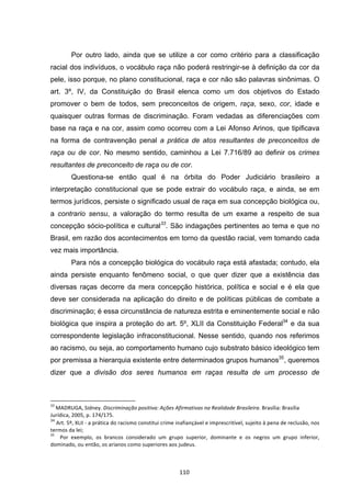   110	
  
Por outro lado, ainda que se utilize a cor como critério para a classificação
racial dos indivíduos, o vocábulo raça não poderá restringir-se à definição da cor da
pele, isso porque, no plano constitucional, raça e cor não são palavras sinônimas. O
art. 3º, IV, da Constituição do Brasil elenca como um dos objetivos do Estado
promover o bem de todos, sem preconceitos de origem, raça, sexo, cor, idade e
quaisquer outras formas de discriminação. Foram vedadas as diferenciações com
base na raça e na cor, assim como ocorreu com a Lei Afonso Arinos, que tipificava
na forma de contravenção penal a prática de atos resultantes de preconceitos de
raça ou de cor. No mesmo sentido, caminhou a Lei 7.716/89 ao definir os crimes
resultantes de preconceito de raça ou de cor.
Questiona-se então qual é na órbita do Poder Judiciário brasileiro a
interpretação constitucional que se pode extrair do vocábulo raça, e ainda, se em
termos jurídicos, persiste o significado usual de raça em sua concepção biológica ou,
a contrario sensu, a valoração do termo resulta de um exame a respeito de sua
concepção sócio-política e cultural33
. São indagações pertinentes ao tema e que no
Brasil, em razão dos acontecimentos em torno da questão racial, vem tomando cada
vez mais importância.
Para nós a concepção biológica do vocábulo raça está afastada; contudo, ela
ainda persiste enquanto fenômeno social, o que quer dizer que a existência das
diversas raças decorre da mera concepção histórica, política e social e é ela que
deve ser considerada na aplicação do direito e de políticas públicas de combate a
discriminação; é essa circunstância de natureza estrita e eminentemente social e não
biológica que inspira a proteção do art. 5º, XLII da Constituição Federal34
e da sua
correspondente legislação infraconstitucional. Nesse sentido, quando nos referimos
ao racismo, ou seja, ao comportamento humano cujo substrato básico ideológico tem
por premissa a hierarquia existente entre determinados grupos humanos35
, queremos
dizer que a divisão dos seres humanos em raças resulta de um processo de
	
  	
  	
  	
  	
  	
  	
  	
  	
  	
  	
  	
  	
  	
  	
  	
  	
  	
  	
  	
  	
  	
  	
  	
  	
  	
  	
  	
  	
  	
  	
  	
  	
  	
  	
  	
  	
  	
  	
  	
  	
  	
  	
  	
  	
  	
  	
  	
  	
  	
  	
  	
  	
  	
  	
  	
  	
  	
  	
  	
  	
  
33
	
  MADRUGA,	
  Sidney.	
  Discriminação	
  positiva:	
  Ações	
  Afirmativas	
  na	
  Realidade	
  Brasileira.	
  Brasília:	
  Brasília	
  
Jurídica,	
  2005,	
  p.	
  174/175.	
  
34
	
  Art.	
  5º,	
  XLII	
  -­‐	
  a	
  prática	
  do	
  racismo	
  constitui	
  crime	
  inafiançável	
  e	
  imprescritível,	
  sujeito	
  à	
  pena	
  de	
  reclusão,	
  nos	
  
termos	
  da	
  lei;	
  
35
	
   	
   Por	
   exemplo,	
   os	
   brancos	
   considerado	
   um	
   grupo	
   superior,	
   dominante	
   e	
   os	
   negros	
   um	
   grupo	
   inferior,	
  
dominado,	
  ou	
  então,	
  os	
  arianos	
  como	
  superiores	
  aos	
  judeus.	
  	
  	
  
 