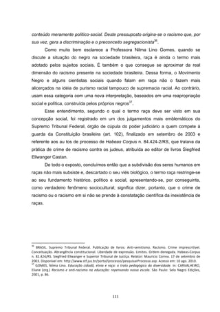   111	
  
conteúdo meramente político-social. Deste pressuposto origina-se o racismo que, por
sua vez, gera a discriminação e o preconceito segregacionista36
.
Como muito bem esclarece a Professora Nilma Lino Gomes, quando se
discute a situação do negro na sociedade brasileira, raça é ainda o termo mais
adotado pelos sujeitos sociais. É também o que consegue se aproximar da real
dimensão do racismo presente na sociedade brasileira. Dessa forma, o Movimento
Negro e alguns cientistas sociais quando falam em raça não o fazem mais
alicerçados na idéia de purismo racial tampouco de supremacia racial. Ao contrário,
usam essa categoria com uma nova interpretação, baseados em uma reapropriação
social e política, construída pelos próprios negros37
.
Esse entendimento, segundo o qual o termo raça deve ser visto em sua
concepção social, foi registrado em um dos julgamentos mais emblemáticos do
Supremo Tribunal Federal, órgão de cúpula do poder judiciário a quem compete à
guarda da Constituição brasileira (art. 102), finalizado em setembro de 2003 e
referente aos au tos de processo de Habeas Corpus n. 84.424-2/RS, que tratava da
prática de crime de racismo contra os judeus, atribuída ao editor de livros Siegfried
Ellwanger Castan.
De todo o exposto, concluímos então que a subdivisão dos seres humanos em
raças não mais subsiste e, descartado o seu viés biológico, o termo raça restringe-se
ao seu fundamento histórico, político e social, apresentando-se, por conseguinte,
como verdadeiro fenômeno sociocultural; significa dizer, portanto, que o crime de
racismo ou o racismo em si não se prende à constatação científica da inexistência de
raças.
	
  	
  	
  	
  	
  	
  	
  	
  	
  	
  	
  	
  	
  	
  	
  	
  	
  	
  	
  	
  	
  	
  	
  	
  	
  	
  	
  	
  	
  	
  	
  	
  	
  	
  	
  	
  	
  	
  	
  	
  	
  	
  	
  	
  	
  	
  	
  	
  	
  	
  	
  	
  	
  	
  	
  	
  	
  	
  	
  	
  	
  
36
	
   BRASIL.	
   Supremo	
   Tribunal	
   Federal.	
   Publicação	
   de	
   livros:	
   Anti-­‐semitismo.	
   Racismo.	
   Crime	
   imprescritível.	
  
Conceituação.	
  Abrangência	
  constitucional.	
  Liberdade	
  de	
  expressão.	
  Limites.	
  Ordem	
  denegada.	
  Habeas-­‐Corpus	
  
n.	
  82.424/RS.	
  Siegfried	
  Ellwanger	
  e	
  Superior	
  Tribunal	
  de	
  Justiça.	
  Relator:	
  Maurício	
  Correa.	
  17	
  de	
  setembro	
  de	
  
2003.	
  Disponível	
  em:	
  http://www.stf.jus.br/portal/processo/pesquisarProcesso.asp.	
  Acesso	
  em:	
  10	
  ago.	
  2010.	
  
37
	
  GOMES,	
   Nilma	
   Lino.	
  Educação	
   cidadã,	
   etnia	
   e	
   raça:	
   o	
   trato	
   pedagógico	
   da	
   diversidade.	
  In:	
  CARVALHEIRO,	
  
Eliane	
   (org.)	
   Racismo	
   e	
   anti-­‐racismo	
   na	
   educação:	
   repensando	
   nossa	
   escola.	
   São	
   Paulo:	
   Selo	
   Negro	
   Edições,	
  
2001,	
  p.	
  86.	
  
	
   	
   	
  
 