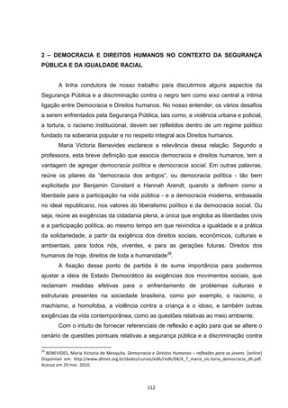  112	
  
2 – DEMOCRACIA E DIREITOS HUMANOS NO CONTEXTO DA SEGURANÇA
PÚBLICA E DA IGUALDADE RACIAL
A linha condutora de nosso trabalho para discutirmos alguns aspectos da
Segurança Pública e a discriminação contra o negro tem como eixo central a íntima
ligação entre Democracia e Direitos humanos. No nosso entender, os vários desafios
a serem enfrentados pela Segurança Pública, tais como, a violência urbana e policial,
a tortura, o racismo institucional, devem ser refletidos dentro de um regime político
fundado na soberania popular e no respeito integral aos Direitos humanos.
Maria Victoria Benevides esclarece a relevância dessa relação. Segundo a
professora, esta breve definição que associa democracia e direitos humanos, tem a
vantagem de agregar democracia política e democracia social. Em outras palavras,
reúne os pilares da “democracia dos antigos”, ou democracia política - tão bem
explicitada por Benjamin Constant e Hannah Arendt, quando a definem como a
liberdade para a participação na vida pública - e a democracia moderna, embasada
no ideal republicano, nos valores do liberalismo político e da democracia social. Ou
seja, reúne as exigências da cidadania plena, a única que engloba as liberdades civis
e a participação política, ao mesmo tempo em que reivindica a igualdade e a prática
da solidariedade, a partir da exigência dos direitos sociais, econômicos, culturais e
ambientais, para todos nós, viventes, e para as gerações futuras. Direitos dos
humanos de hoje, direitos de toda a humanidade38
.
A fixação desse ponto de partida é de suma importância para podermos
ajustar a ideia de Estado Democrático às exigências dos movimentos sociais, que
reclamam medidas efetivas para o enfrentamento de problemas culturais e
estruturais presentes na sociedade brasileira, como por exemplo, o racismo, o
machismo, a homofobia, a violência contra a criança e o idoso, e também outras
exigências da vida contemporânea, como as questões relativas ao meio ambiente.
Com o intuito de fornecer referenciais de reflexão e ação para que se altere o
cenário de questões pontuais relativas a segurança pública e a discriminação contra
	
  	
  	
  	
  	
  	
  	
  	
  	
  	
  	
  	
  	
  	
  	
  	
  	
  	
  	
  	
  	
  	
  	
  	
  	
  	
  	
  	
  	
  	
  	
  	
  	
  	
  	
  	
  	
  	
  	
  	
  	
  	
  	
  	
  	
  	
  	
  	
  	
  	
  	
  	
  	
  	
  	
  	
  	
  	
  	
  	
  	
  
38
	
  BENEVIDES,	
  Maria	
  Victoria	
  de	
  Mesquita.	
  Democracia	
  e	
  Direitos	
  Humanos	
  –	
  reflexões	
  para	
  os	
  jovens.	
  [online]	
  
Disponível	
   em:	
   http://www.dhnet.org.br/dados/cursos/edh/redh/04/4_7_maria_vic-­‐toria_democracia_dh.pdf.	
  
Acesso	
  em	
  29	
  mar.	
  2010.	
  
 
