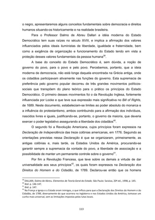   113	
  
o negro, apresentaremos alguns conceitos fundamentais sobre democracia e direitos
humanos situando-os historicamente e na realidade brasileira.
Para o Professor Dalmo de Abreu Dallari a idéia moderna do Estado
Democrático tem suas raízes no século XVIII, e implica a afirmação dos valores
influenciados pelos ideais iluministas de liberdade, igualdade e fraternidade, bem
como a exigência de organização e funcionamento do Estado tendo em vista a
proteção desses valores fundamentais da pessoa humana39
.
A base do conceito do Estado Democrático é, sem dúvida, a noção de
governo do povo, para o povo e pelo povo. Percebemos, portanto, que a ideia
moderna de democracia, não está longe daquela encontrada na Grécia antiga, onde
os cidadãos participavam ativamente nas funções do governo. Esta supremacia de
preferência pelo governo popular decorreu de três grandes movimentos políticos-
sociais que transpõem do plano teórico para o prático os princípios do Estado
Democrático. O primeiro desses movimentos foi o da Revolução Inglesa, fortemente
influenciada por Locke e que teve sua expressão mais significativa no Bill of Rights,
de 1689. Neste documento, estabeleciam-se limites ao poder absoluto do monarca e
a influência do protestantismo, ambos contribuindo para a afirmação dos indivíduos,
nascidos livres e iguais, justificando-se, portanto, o governo da maioria, que deveria
exercer o poder legislativo assegurando a liberdade dos cidadãos40
.
O segundo foi a Revolução Americana, cujos princípios foram expressos na
Declaração de Independência das treze colônias americanas, em 1776. Seguindo as
orientações previstas nessa Declaração é que se organizaram, primeiramente, as
antigas colônias e, mais tarde, os Estados Unidos da América, procurando-se
garantir sempre a supremacia da vontade do povo, a liberdade de associação e a
possibilidade de manter um permanente controle sobre o governo41
.
Por fim a Revolução Francesa, que teve sobre os demais a virtude de dar
universalidade aos seus princípios42
, os quais foram expressos na Declaração dos
Direitos do Homem e do Cidadão, de 1789. Declarou-se então que os homens
	
  	
  	
  	
  	
  	
  	
  	
  	
  	
  	
  	
  	
  	
  	
  	
  	
  	
  	
  	
  	
  	
  	
  	
  	
  	
  	
  	
  	
  	
  	
  	
  	
  	
  	
  	
  	
  	
  	
  	
  	
  	
  	
  	
  	
  	
  	
  	
  	
  	
  	
  	
  	
  	
  	
  	
  	
  	
  	
  	
  	
  
39
	
  DALLARI,	
  Dalmo	
  de	
  Abreu.	
  Elementos	
  de	
  Teoria	
  Geral	
  do	
  Estado.	
  São	
  Paulo:	
  Saraiva,	
  20ª	
  ed.,	
  1998,	
  p.	
  145.	
  
40
	
  Ibid.	
  p.	
  146-­‐147.	
  
41
	
  Ibid.	
  p.	
  147.	
  
42
	
  Na	
  França	
  a	
  Igreja	
  e	
  o	
  Estado	
  eram	
  inimigos,	
  o	
  que	
  influiu	
  para	
  que	
  a	
  Declaração	
  dos	
  Direitos	
  do	
  Homem	
  e	
  do	
  
Cidadão,	
  de	
  1789,	
  diversamente	
  do	
  que	
  ocorrera	
  na	
  Inglaterra	
  e	
  nos	
  Estados	
  Unidos	
  da	
  América,	
  tomasse	
  um	
  
cunho	
  mais	
  universal,	
  sem	
  as	
  limitações	
  impostas	
  pelas	
  lutas	
  locais.	
  
 