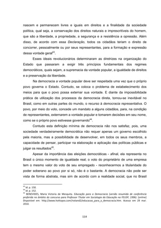  114	
  
nascem e permanecem livres e iguais em direitos e a finalidade da sociedade
política, qual seja, a conservação dos direitos naturais e imprescritíveis do homem,
que são a liberdade, a propriedade, a segurança e a resistência a opressão. Além
disso, de acordo com essa Declaração, todos os cidadãos teriam o direito de
concorrer, pessoalmente ou por seus representantes, para a formação e expressão
dessa vontade geral43
.
Esses ideais revolucionários determinaram as diretrizes na organização do
Estado que passaram a exigir três princípios fundamentais dos regimes
democráticos, quais sejam, a supremacia da vontade popular, a igualdade de direitos
e a preservação da liberdade.
Na democracia a vontade popular deve ser respeitada uma vez que o próprio
povo governa o Estado. Contudo, se coloca o problema de estabelecimento dos
meios para que o povo possa externar sua vontade. E diante da impossibilidade
prática de utilização dos processos da democracia direta, tornou-se inevitável no
Brasil, como em outras partes do mundo, o recurso à democracia representativa. O
povo, por meio do voto, concede um mandato a alguns cidadãos, para, na condição
de representantes, externarem a vontade popular e tomarem decisões em seu nome,
como se o próprio povo estivesse governando44
.
Contudo esta definição mínima de democracia não nos satisfaz, pois, uma
sociedade verdadeiramente democrática não requer apenas um governo escolhido
pela maioria, mas a possibilidade de desenvolver, em todos os seus membros, a
capacidade de pensar, participar na elaboração e aplicação das políticas públicas e
julgar os resultados45
.
Apesar da importância das eleições democráticas - afinal, ela representa no
Brasil o único momento de igualdade real; o voto do proprietário de uma empresa
tem o mesmo valor do voto de seu empregado - reconhecermos a titularidade do
poder soberano ao povo por si só, não é o bastante. A democracia não pode ser
vista de forma abstrata, mas sim de acordo com a realidade social, que no Brasil
	
  	
  	
  	
  	
  	
  	
  	
  	
  	
  	
  	
  	
  	
  	
  	
  	
  	
  	
  	
  	
  	
  	
  	
  	
  	
  	
  	
  	
  	
  	
  	
  	
  	
  	
  	
  	
  	
  	
  	
  	
  	
  	
  	
  	
  	
  	
  	
  	
  	
  	
  	
  	
  	
  	
  	
  	
  	
  	
  	
  	
  
43
	
  Id.	
  p.	
  150.	
  
44
	
  Id.	
  p.	
  152.	
  
45
	
   BENEVIDES,	
   Maria	
   Victoria	
   de	
   Mesquita.	
   Educação	
   para	
   a	
   Democracia	
   (versão	
   resumida	
   de	
   conferência	
  
proferida	
  no	
  âmbito	
  do	
  concurso	
  para	
  Professor	
  Titular	
  em	
  Sociologia	
  da	
  Educação	
  na	
  FEUSP,	
  1996).	
  [online]	
  
Disponível	
   em:	
   http://www.hottopos.com/notand2/educacao_para_a_democracia.htm.	
   Acesso	
   em	
   29	
   mar.	
  
2010.	
  
 