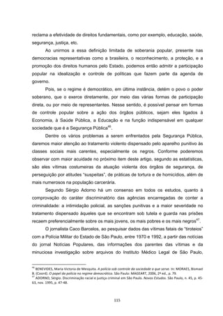   115	
  
reclama a efetividade de direitos fundamentais, como por exemplo, educação, saúde,
segurança, justiça, etc.
Ao unirmos a essa definição limitada de soberania popular, presente nas
democracias representativas como a brasileira, o reconhecimento, a proteção, e a
promoção dos direitos humanos pelo Estado, podemos então admitir a participação
popular na idealização e controle de políticas que fazem parte da agenda de
governo.
Pois, se o regime é democrático, em última instância, detém o povo o poder
soberano, que o exerce diretamente, por meio das várias formas de participação
direta, ou por meio de representantes. Nesse sentido, é possível pensar em formas
de controle popular sobre a ação dos órgãos públicos, sejam eles ligados à
Economia, à Saúde Pública, a Educação e na função indispensável em qualquer
sociedade que é a Segurança Pública46
.
Dentre os vários problemas a serem enfrentados pela Segurança Pública,
daremos maior atenção ao tratamento violento dispensado pelo aparelho punitivo às
classes sociais mais carentes, especialmente os negros. Conforme poderemos
observar com maior acuidade no próximo item deste artigo, segundo as estatísticas,
são eles vítimas costumeiras da atuação violenta dos órgãos de segurança, de
perseguição por atitudes “suspeitas”, de práticas de tortura e de homicídios, além de
mais numerosos na população carcerária.
Segundo Sérgio Adorno há um consenso em todos os estudos, quanto à
comprovação do caráter discriminatório das agências encarregadas de conter a
criminalidade: a intimidação policial, as sanções punitivas e a maior severidade no
tratamento dispensado àqueles que se encontram sob tutela e guarda nas prisões
recaem preferencialmente sobre os mais jovens, os mais pobres e os mais negros47
.
O jornalista Caco Barcelos, ao pesquisar dados das vítimas fatais de “tiroteios”
com a Polícia Militar do Estado de São Paulo, entre 1970 e 1992, a partir das notícias
do jornal Notícias Populares, das informações dos parentes das vítimas e da
minuciosa investigação sobre arquivos do Instituto Médico Legal de São Paulo,
	
  	
  	
  	
  	
  	
  	
  	
  	
  	
  	
  	
  	
  	
  	
  	
  	
  	
  	
  	
  	
  	
  	
  	
  	
  	
  	
  	
  	
  	
  	
  	
  	
  	
  	
  	
  	
  	
  	
  	
  	
  	
  	
  	
  	
  	
  	
  	
  	
  	
  	
  	
  	
  	
  	
  	
  	
  	
  	
  	
  	
  
46
	
  BENEVIDES,	
  Maria	
  Victoria	
  de	
  Mesquita.	
  A	
  polícia	
  sob	
  controle	
  da	
  sociedade	
  a	
  que	
  serve.	
  In:	
  MORAES,	
  Bismael	
  
B.	
  (Coord).	
  O	
  papel	
  da	
  polícia	
  no	
  regime	
  democrático.	
  São	
  Paulo:	
  MAGEART,	
  2006,	
  2ª	
  ed.,	
  p.	
  79.	
  
47
	
  ADORNO,	
  Sérgio.	
  Discriminação	
  racial	
  e	
  justiça	
  criminal	
  em	
  São	
  Paulo.	
  Novos	
  Estudos.	
  São	
  Paulo,	
  n.	
  45,	
  p.	
  45-­‐
63,	
  nov.	
  1995,	
  p.	
  47-­‐48.	
  
 