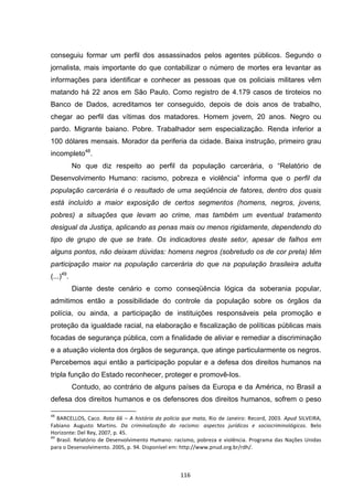   116	
  
conseguiu formar um perfil dos assassinados pelos agentes públicos. Segundo o
jornalista, mais importante do que contabilizar o número de mortes era levantar as
informações para identificar e conhecer as pessoas que os policiais militares vêm
matando há 22 anos em São Paulo. Como registro de 4.179 casos de tiroteios no
Banco de Dados, acreditamos ter conseguido, depois de dois anos de trabalho,
chegar ao perfil das vítimas dos matadores. Homem jovem, 20 anos. Negro ou
pardo. Migrante baiano. Pobre. Trabalhador sem especialização. Renda inferior a
100 dólares mensais. Morador da periferia da cidade. Baixa instrução, primeiro grau
incompleto48
.
No que diz respeito ao perfil da população carcerária, o “Relatório de
Desenvolvimento Humano: racismo, pobreza e violência” informa que o perfil da
população carcerária é o resultado de uma seqüência de fatores, dentro dos quais
está incluído a maior exposição de certos segmentos (homens, negros, jovens,
pobres) a situações que levam ao crime, mas também um eventual tratamento
desigual da Justiça, aplicando as penas mais ou menos rigidamente, dependendo do
tipo de grupo de que se trate. Os indicadores deste setor, apesar de falhos em
alguns pontos, não deixam dúvidas: homens negros (sobretudo os de cor preta) têm
participação maior na população carcerária do que na população brasileira adulta
(...)49
.
Diante deste cenário e como conseqüência lógica da soberania popular,
admitimos então a possibilidade do controle da população sobre os órgãos da
polícia, ou ainda, a participação de instituições responsáveis pela promoção e
proteção da igualdade racial, na elaboração e fiscalização de políticas públicas mais
focadas de segurança pública, com a finalidade de aliviar e remediar a discriminação
e a atuação violenta dos órgãos de segurança, que atinge particularmente os negros.
Percebemos aqui então a participação popular e a defesa dos direitos humanos na
tripla função do Estado reconhecer, proteger e promovê-los.
Contudo, ao contrário de alguns países da Europa e da América, no Brasil a
defesa dos direitos humanos e os defensores dos direitos humanos, sofrem o peso
	
  	
  	
  	
  	
  	
  	
  	
  	
  	
  	
  	
  	
  	
  	
  	
  	
  	
  	
  	
  	
  	
  	
  	
  	
  	
  	
  	
  	
  	
  	
  	
  	
  	
  	
  	
  	
  	
  	
  	
  	
  	
  	
  	
  	
  	
  	
  	
  	
  	
  	
  	
  	
  	
  	
  	
  	
  	
  	
  	
  	
  
48
	
  BARCELLOS,	
  Caco.	
  Rota	
  66	
  –	
  A	
  história	
  da	
  polícia	
  que	
  mata,	
  Rio	
  de	
  Janeiro:	
  Record,	
  2003.	
  Apud	
  SILVEIRA,	
  
Fabiano	
   Augusto	
   Martins.	
   Da	
   criminalização	
   do	
   racismo:	
   aspectos	
   jurídicos	
   e	
   sociocriminológicos.	
   Belo	
  
Horizonte:	
  Del	
  Rey,	
  2007,	
  p.	
  45.	
  	
  
49
	
  Brasil.	
  Relatório	
  de	
  Desenvolvimento	
  Humano:	
  racismo,	
  pobreza	
  e	
  violência.	
  Programa	
  das	
  Nações	
  Unidas	
  
para	
  o	
  Desenvolvimento.	
  2005,	
  p.	
  94.	
  Disponível	
  em:	
  http://www.pnud.org.br/rdh/.	
  
 