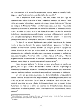   117	
  
da incompreensão e de acusações equivocadas, que se revela no conceito infeliz,
segundo o qual “os direitos humanos são direitos dos bandidos”.
Para a Professora Maria Victoria, uma das razões para esse tipo de
mentalidade em nossa sociedade, se deve à baixíssima eficiência das polícias, civil e
militar, em prevenir e investigar a atuação criminosa; à pouca eficiência dos Tribunais
de Justiça e do Ministério Público - com honrosas exceções, é claro - na punição
daqueles que violam a lei, e também aos conhecidos entraves ao acesso do cidadão
comum à Justiça. Tudo isso faz com que o descrédito da população com relação às
instituições e aos agentes responsáveis pela segurança pública aumente levando a
uma situação social perigosa de sentimento – individual e coletivo – de abandono
pelos poderes públicos e de tentação pela procura de saídas privadas.
Em decorrência, setores significativos da sociedade – geralmente das classes
médias e alta, mas também das classes trabalhadoras – passam a reivindicar o
combate à violência com violência dobrada. Daí o trágico quadro de violações de
direitos humanos de todo tipo contra presos ou suspeitos, crianças na rua e
adolescentes em instituições fechadas, contra os negros, os pobres e os “vadios”, ou
seja, desempregados. Passamos então, segundo a notável professora, a não nos
surpreender com os assassinatos e ameaças a trabalhadores e suas lideranças; a
violência contra alguns se naturaliza sob a justificativa da ordem50
.
Nesse contexto, portanto, “os direitos humanos atrapalhariam o trabalho da
polícia”, uma vez que, a “defesa dos bandidos” criariam obstáculos na prevenção e
investigação dos delitos e acarretaria a impunidade dos criminosos, que continuariam
nas ruas praticando delitos e aumentando a sensação de insegurança na sociedade.
Um outro fato que colabora para esse tipo de mentalidade é a ambiguidade no
debate sobre os direitos humanos, frequentemente distorcido por certos meios de
comunicação para manipular a opinião pública. Este debate olvida o fato de que o
direito à segurança tem uma relação de interdependência com os demais direitos
humanos e por mais que se afirme ser a defesa dos direitos humanos a defesa do
direito à vida de todas as pessoas, ainda é necessário maior esclarecimento sobre o
assunto51
.
	
  	
  	
  	
  	
  	
  	
  	
  	
  	
  	
  	
  	
  	
  	
  	
  	
  	
  	
  	
  	
  	
  	
  	
  	
  	
  	
  	
  	
  	
  	
  	
  	
  	
  	
  	
  	
  	
  	
  	
  	
  	
  	
  	
  	
  	
  	
  	
  	
  	
  	
  	
  	
  	
  	
  	
  	
  	
  	
  	
  	
  
50
	
  BENEVIDES,	
  Maria	
  Victoria	
  de	
  Mesquita.	
  Fé	
  na	
  luta:	
  a	
  Comissão	
  de	
  Justiça	
  e	
  Paz	
  de	
  São	
  Paulo,	
  da	
  ditadura	
  à	
  
democratização.	
  São	
  Paulo:	
  Lettera.doc,	
  2009,	
  p.	
  227-­‐228.	
  
51
	
  Id.	
  p.	
  228.	
  	
  
 