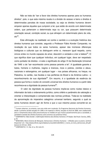   118	
  
Não se trata de “ser a favor dos direitos humanos apenas para os humanos
direitos”, pois, o que esta máxima revela é a divisão do acesso a bens e direitos à
determinadas parcelas de nossa sociedade, ou seja os direitos humanos devem
amparar apenas àqueles que cumprem a lei, que estão de acordo com determinada
ordem, que pertencem a determinada raça ou cor, que possuem determinada
orientação sexual, condição social, ou que almejam um determinado plano de vida,
etc52
.
Esta afirmação na realidade vai contra o sentido e a evolução histórica dos
direitos humanos que consiste, segundo o Professor Fábio Konder Comparato, na
revelação de que todos os seres humanos, apesar das inúmeras diferenças
biológicas e culturais que os distinguem entre si, merecem igual respeito, como
únicos entes no mundo capazes de amar, descobrir a verdade e criar a beleza53
. O
que significa dizer que qualquer indivíduo, em qualquer lugar, deve ser respeitado
como portador de direitos - é este o significado do artigo VI da Declaração Universal
de 1948: o de “ser reconhecido como pessoa perante a lei”. A igualdade garante a
todos, homens e mulheres, negros e brancos, ricos e pobres, crentes e ateus,
nacionais e estrangeiros, em qualquer lugar – nos países africanos, no Iraque, na
Palestina, no sertão, nas favelas e nas periferias do Brasil e da América Latina - o
reconhecimento de sua dignidade54
. Em resumo, é a igualdade de essência da
pessoa que forma o núcleo do conceito universal dos direitos humanos e a partir dela
reconhece-se a dignidade da pessoa humana55
.
O valor da dignidade da pessoa humana impõe-se como núcleo básico e
informador de todo o ordenamento jurídico, como critério e parâmetro de valoração a
orientar a interpretação e compreensão das normas jurídicas. Trata-se na realidade
da aproximação do imperativo categórico universal kantiano, segundo o qual os
seres humanos devem agir de forma a que a sua máxima possa converter-se ao
	
  	
  	
  	
  	
  	
  	
  	
  	
  	
  	
  	
  	
  	
  	
  	
  	
  	
  	
  	
  	
  	
  	
  	
  	
  	
  	
  	
  	
  	
  	
  	
  	
  	
  	
  	
  	
  	
  	
  	
  	
  	
  	
  	
  	
  	
  	
  	
  	
  	
  	
  	
  	
  	
  	
  	
  	
  	
  	
  	
  	
  
52
	
  Cumpre	
  observar,	
  no	
  entanto,	
  que	
  esta	
  visão	
  vem	
  mudando.	
  Os	
  Programas	
  Nacionais	
  de	
  Direitos	
  Humanos,	
  
desde	
  a	
  primeira	
  versão	
  lançada	
  em	
  1996	
  e	
  em	
  especial	
  a	
  última,	
  lançada	
  no	
  final	
  de	
  2009,	
  vem	
  colaborando	
  
para	
  o	
  rompimento	
  dessa	
  visão	
  preconceituosa	
  na	
  medida	
  em	
  que	
  mostra	
  paulatinamente	
  para	
  a	
  sociedade,	
  o	
  
verdadeiro	
  sentido	
  dos	
  direitos	
  humanos	
  como	
  veremos	
  nas	
  próximas	
  linhas.	
  
53
	
  COMPARATO,	
  Fábio	
  Konder.	
  A	
  Afirmação	
  Histórica	
  dos	
  Direitos	
  Humanos.	
  6ª	
  Edição.	
  São	
  Paulo:	
  Saraiva,	
  2003,	
  
p.	
  01.	
  
54
	
  BENEVIDES,	
  Maria	
  Victoria	
  de	
  Mesquita.	
  Democracia	
  e	
  Direitos	
  Humanos	
  –	
  reflexões	
  para	
  os	
  jovens.	
  [online]	
  
Disponível	
   em:	
   http://www.dhnet.org.br/dados/cursos/edh/redh/04/4_7_maria_vic-­‐toria_democracia_dh.pdf.	
  
Acesso	
  em	
  29	
  mar.	
  2010.	
  
55
	
  COMPARATO,	
  F.	
  K.	
  Op.	
  cit.	
  p.	
  20,	
  nota	
  22.	
  
 