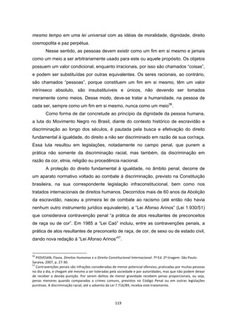   119	
  
mesmo tempo em uma lei universal com as idéias de moralidade, dignidade, direito
cosmopolita e paz perpétua.
Nesse sentido, as pessoas devem existir como um fim em si mesmo e jamais
como um meio a ser arbitrariamente usado para este ou aquele propósito. Os objetos
possuem um valor condicional, enquanto irracionais, por isso são chamados “coisas”,
e podem ser substituídas por outras equivalentes. Os seres racionais, ao contrário,
são chamados “pessoas”, porque constituem um fim em si mesmo, têm um valor
intrínseco absoluto, são insubstituíveis e únicos, não devendo ser tomados
meramente como meios. Desse modo, deve-se tratar a humanidade, na pessoa de
cada ser, sempre como um fim em si mesmo, nunca como um meio56
.
Como forma de dar concretude ao princípio da dignidade da pessoa humana,
a luta do Movimento Negro no Brasil, diante do contexto histórico de escravidão e
discriminação ao longo dos séculos, é pautada pela busca e efetivação do direito
fundamental à igualdade, do direito a não ser discriminado em razão de sua cor/raça.
Essa luta resultou em legislações, notadamente no campo penal, que punem a
prática não somente da discriminação racial, mas também, da discriminação em
razão da cor, etnia, religião ou procedência nacional.
A proteção do direito fundamental à igualdade, no âmbito penal, decorre de
um aparato normativo voltado ao combate à discriminação, previsto na Constituição
brasileira, na sua correspondente legislação infraconstitucional, bem como nos
tratados internacionais de direitos humanos. Decorridos mais de 60 anos da Abolição
da escravidão, nasceu a primeira lei de combate ao racismo (até então não havia
nenhum outro instrumento jurídico equivalente), a “Lei Afonso Arinos” (Lei 1.930/51)
que considerava contravenção penal “a prática de atos resultantes de preconceitos
de raça ou de cor”. Em 1985 a “Lei Caó” incluiu, entre as contravenções penais, a
prática de atos resultantes de preconceito de raça, de cor, de sexo ou de estado civil,
dando nova redação à “Lei Afonso Arinos”57
.
	
  	
  	
  	
  	
  	
  	
  	
  	
  	
  	
  	
  	
  	
  	
  	
  	
  	
  	
  	
  	
  	
  	
  	
  	
  	
  	
  	
  	
  	
  	
  	
  	
  	
  	
  	
  	
  	
  	
  	
  	
  	
  	
  	
  	
  	
  	
  	
  	
  	
  	
  	
  	
  	
  	
  	
  	
  	
  	
  	
  	
  
56
	
  PIOVESAN,	
  Flavia.	
  Direitos	
  Humanos	
  e	
  o	
  Direito	
  Constitucional	
  Internacional.	
  7ª	
  Ed.	
  2ª	
  tiragem.	
  São	
  Paulo:	
  
Saraiva,	
  2007,	
  p.	
  27-­‐30.	
  
57
	
  Contravenções	
  penais	
  são	
  infrações	
  consideradas	
  de	
  menor	
  potencial	
  ofensivo,	
  praticadas	
  por	
  muitas	
  pessoas	
  
no	
  dia	
  a	
  dia,	
  e	
  chegam	
  até	
  mesmo	
  a	
  ser	
  toleradas	
  pela	
  sociedade	
  e	
  por	
  autoridades,	
  mas	
  que	
  não	
  podem	
  deixar	
  
de	
   receber	
   a	
   devida	
   punição.	
   Por	
   serem	
   delitos	
   de	
   menor	
   gravidade	
   recebem	
   penas	
   proporcionais,	
   ou	
   seja,	
  
penas	
   menores	
   quando	
   comparadas	
   a	
   crimes	
   comuns,	
   previstos	
   no	
   Código	
   Penal	
   ou	
   em	
   outras	
   legislações	
  
punitivas.	
  A	
  discriminação	
  racial,	
  até	
  o	
  advento	
  da	
  Lei	
  7.716/89,	
  recebia	
  este	
  tratamento.	
  
 