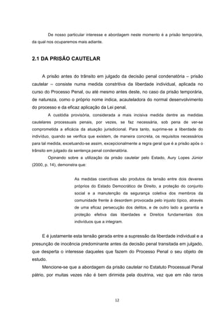   12	
  
De nosso particular interesse e abordagem neste momento é a prisão temporária,
da qual nos ocuparemos mais adiante.
2.1 DA PRISÃO CAUTELAR
A prisão antes do trânsito em julgado da decisão penal condenatória – prisão
cautelar – consiste numa medida constritiva da liberdade individual, aplicada no
curso do Processo Penal, ou até mesmo antes deste, no caso da prisão temporária,
de natureza, como o próprio nome indica, acauteladora do normal desenvolvimento
do processo e da eficaz aplicação da Lei penal.
A custódia provisória, considerada a mais incisiva medida dentre as medidas
cautelares processuais penais, por vezes, se faz necessária, sob pena de ver-se
comprometida a eficácia da atuação jurisdicional. Para tanto, suprime-se a liberdade do
indivíduo, quando se verifica que existem, de maneira concreta, os requisitos necessários
para tal medida, excetuando-se assim, excepcionalmente a regra geral que é a prisão após o
trânsito em julgado da sentença penal condenatória.
Opinando sobre a utilização da prisão cautelar pelo Estado, Aury Lopes Júnior
(2000, p. 14), demonstra que:
As medidas coercitivas são produtos da tensão entre dois deveres
próprios do Estado Democrático de Direito, a proteção do conjunto
social e a manutenção da segurança coletiva dos membros da
comunidade frente à desordem provocada pelo injusto típico, através
de uma eficaz persecução dos delitos, e de outro lado a garantia e
proteção efetiva das liberdades e Direitos fundamentais dos
indivíduos que a integram.
E é justamente esta tensão gerada entre a supressão da liberdade individual e a
presunção de inocência predominante antes da decisão penal transitada em julgado,
que desperta o interesse daqueles que fazem do Processo Penal o seu objeto de
estudo.
Mencione-se que a abordagem da prisão cautelar no Estatuto Processual Penal
pátrio, por muitas vezes não é bem dirimida pela doutrina, vez que em não raros
 