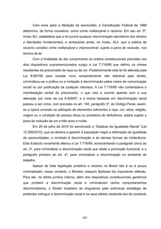   120	
  
Cem anos após a Abolição da escravidão, a Constituição Federal de 1988
determina, de forma inovadora, como crime inafiançável o racismo. Em seu art. 5º,
inciso XLI, estabelece que a lei punirá qualquer discriminação atentatória dos direitos
e liberdades fundamentais, e acrescenta ainda, no inciso, XLII, que a prática de
racismo constitui crime inafiançável e imprescritível, sujeito à pena de reclusão, nos
termos da lei.
Com a finalidade de dar cumprimento às ordens constitucionais previstas nos
dois dispositivos supramencionados surgiu a Lei 7.716/89 que definiu os crimes
resultantes de preconceito de raça ou de cor. Posteriormente esta lei foi alterada pela
Lei 8.081/90 para constar novo comportamento não tolerável pelo direito,
criminalizou-se a prática ou a incitação à discriminação pelos meios de comunicação
social ou por publicação de qualquer natureza. A Lei 7.716/89 não contemplava a
manifestação verbal do preconceito, o que veio a ocorrer apenas com a sua
alteração por meio da Lei 9.459/97, e a injúria baseada em discriminação racial
passou a ser crime, com previsão no art. 140, parágrafo 3º, do Código Penal, assim,
se a injúria consiste na utilização de elementos referentes a raça, cor, etnia, religião,
origem ou a condição de pessoa idosa ou portadora de deficiência, estará sujeito a
pena de reclusão de um a três anos e multa.
Em 20 de julho de 2010 foi sancionado o “Estatuto da Igualdade Racial” (Lei
12.288/2010), que se destina a garantir à população negra a efetivação da igualdade
de oportunidades, o combate à discriminação e às demais formas de intolerância.
Este Estatuto novamente alterou a Lei 7.716/89, acrescentando o parágrafo único ao
art. 3º, para criminalizar a discriminação racial que obste a promoção funcional, e o
parágrafo primeiro ao art. 4º, para criminalizar a discriminação no ambiente do
trabalho.
Apesar de toda legislação protetiva o racismo no Brasil não é ou é pouco
criminalizado; nesse contexto, o Ministro Joaquim Barbosa faz importante reflexão.
Para ele, na órbita jurídica interna, além dos dispositivos constitucionais genéricos
que proíbem a discriminação racial e criminalizam certos comportamentos
discriminatórios, o Direito brasileiro se singulariza pela esdrúxula estratégia de
pretender extinguir a discriminação racial e os seus efeitos mediante leis de conteúdo
 