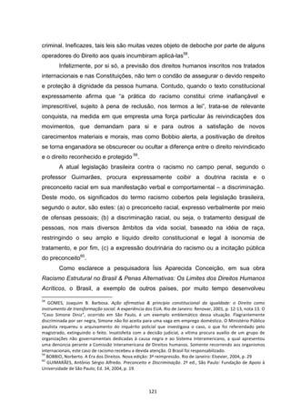   121	
  
criminal. Ineficazes, tais leis são muitas vezes objeto de deboche por parte de alguns
operadores do Direito aos quais incumbiram aplicá-las58
.
Infelizmente, por si só, a previsão dos direitos humanos inscritos nos tratados
internacionais e nas Constituições, não tem o condão de assegurar o devido respeito
e proteção à dignidade da pessoa humana. Contudo, quando o texto constitucional
expressamente afirma que “a prática do racismo constitui crime inafiançável e
imprescritível, sujeito à pena de reclusão, nos termos a lei”, trata-se de relevante
conquista, na medida em que empresta uma força particular às reivindicações dos
movimentos, que demandam para si e para outros a satisfação de novos
carecimentos materiais e morais, mas como Bobbio alerta, a positivação de direitos
se torna enganadora se obscurecer ou ocultar a diferença entre o direito reivindicado
e o direito reconhecido e protegido 59
.
A atual legislação brasileira contra o racismo no campo penal, segundo o
professor Guimarães, procura expressamente coibir a doutrina racista e o
preconceito racial em sua manifestação verbal e comportamental – a discriminação.
Deste modo, os significados do termo racismo cobertos pela legislação brasileira,
segundo o autor, são estes: (a) o preconceito racial, expresso verbalmente por meio
de ofensas pessoais; (b) a discriminação racial, ou seja, o tratamento desigual de
pessoas, nos mais diversos âmbitos da vida social, baseado na idéia de raça,
restringindo o seu amplo e líquido direito constitucional e legal à isonomia de
tratamento, e por fim, (c) a expressão doutrinária do racismo ou a incitação pública
do preconceito60
.
Como esclarece a pesquisadora Ísis Aparecida Conceição, em sua obra
Racismo Estrutural no Brasil & Penas Alternativas: Os Limites dos Direitos Humanos
Acríticos, o Brasil, a exemplo de outros países, por muito tempo desenvolveu
	
  	
  	
  	
  	
  	
  	
  	
  	
  	
  	
  	
  	
  	
  	
  	
  	
  	
  	
  	
  	
  	
  	
  	
  	
  	
  	
  	
  	
  	
  	
  	
  	
  	
  	
  	
  	
  	
  	
  	
  	
  	
  	
  	
  	
  	
  	
  	
  	
  	
  	
  	
  	
  	
  	
  	
  	
  	
  	
  	
  	
  
58
	
   GOMES,	
   Joaquim	
   B.	
   Barbosa.	
   Ação	
   afirmativa	
   &	
   princípio	
   constitucional	
   da	
   igualdade:	
   o	
   Direito	
   como	
  
instrumento	
  de	
  transformação	
  social.	
  A	
  experiência	
  dos	
  EUA.	
  Rio	
  de	
  Janeiro:	
  Renovar,	
  2001,	
  p.	
  12-­‐13,	
  nota	
  13.	
  O	
  
“Caso	
   Simone	
   Diniz”,	
   ocorrido	
   em	
   São	
   Paulo,	
   é	
   um	
   exemplo	
   emblemático	
   dessa	
   situação.	
   Flagrantemente	
  
discriminada	
  por	
  ser	
  negra,	
  Simone	
  não	
  foi	
  aceita	
  para	
  uma	
  vaga	
  em	
  emprego	
  doméstico.	
  O	
  Ministério	
  Público	
  
paulista	
   requereu	
   o	
   arquivamento	
   do	
   inquérito	
   policial	
   que	
   investigava	
   o	
   caso,	
   o	
   que	
   foi	
   referendado	
   pelo	
  
magistrado,	
  extinguindo	
  o	
  feito.	
  Insatisfeita	
  com	
  a	
  decisão	
  judicial,	
  a	
  vítima	
  procura	
  auxílio	
  de	
  um	
  grupo	
  de	
  
organizações	
   não	
   governamentais	
   dedicadas	
   à	
   causa	
   negra	
   e	
   ao	
   Sistema	
   Interamericano,	
   a	
   qual	
   apresentou	
  
uma	
  denúncia	
  perante	
  a	
  Comissão	
  Interamericana	
  de	
  Direitos	
  humanos.	
  Somente	
  recorrendo	
  aos	
  organismos	
  
internacionais,	
  este	
  caso	
  de	
  racismo	
  recebeu	
  a	
  devida	
  atenção.	
  O	
  Brasil	
  foi	
  responsabilizado.	
  
59
	
  BOBBIO,	
  Norberto.	
  A	
  Era	
  dos	
  Direitos.	
  Nova	
  edição:	
  3ª	
  reimpressão.	
  Rio	
  de	
  Janeiro:	
  Elsevier,	
  2004,	
  p.	
  29	
  
60
	
  GUIMARÃES,	
  Antônio	
  Sérgio	
  Alfredo.	
  Preconceito	
  e	
  Discriminação.	
  2º	
  ed.,	
  São	
  Paulo:	
  Fundação	
  de	
  Apoio	
  à	
  
Universidade	
  de	
  São	
  Paulo;	
  Ed.	
  34,	
  2004,	
  p.	
  19.	
  	
  
 