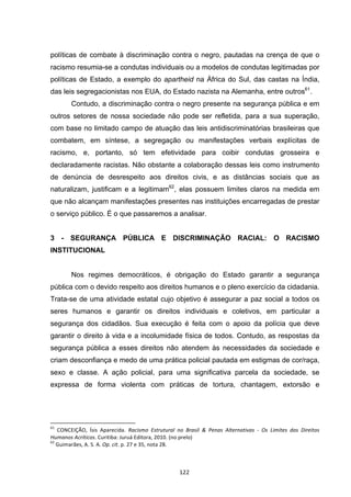   122	
  
políticas de combate à discriminação contra o negro, pautadas na crença de que o
racismo resumia-se a condutas individuais ou a modelos de condutas legitimadas por
políticas de Estado, a exemplo do apartheid na África do Sul, das castas na Índia,
das leis segregacionistas nos EUA, do Estado nazista na Alemanha, entre outros61
.
Contudo, a discriminação contra o negro presente na segurança pública e em
outros setores de nossa sociedade não pode ser refletida, para a sua superação,
com base no limitado campo de atuação das leis antidiscriminatórias brasileiras que
combatem, em síntese, a segregação ou manifestações verbais explícitas de
racismo, e, portanto, só tem efetividade para coibir condutas grosseira e
declaradamente racistas. Não obstante a colaboração dessas leis como instrumento
de denúncia de desrespeito aos direitos civis, e as distâncias sociais que as
naturalizam, justificam e a legitimam62
, elas possuem limites claros na medida em
que não alcançam manifestações presentes nas instituições encarregadas de prestar
o serviço público. É o que passaremos a analisar.
3 - SEGURANÇA PÚBLICA E DISCRIMINAÇÃO RACIAL: O RACISMO
INSTITUCIONAL
Nos regimes democráticos, é obrigação do Estado garantir a segurança
pública com o devido respeito aos direitos humanos e o pleno exercício da cidadania.
Trata-se de uma atividade estatal cujo objetivo é assegurar a paz social a todos os
seres humanos e garantir os direitos individuais e coletivos, em particular a
segurança dos cidadãos. Sua execução é feita com o apoio da polícia que deve
garantir o direito à vida e a incolumidade física de todos. Contudo, as respostas da
segurança pública a esses direitos não atendem às necessidades da sociedade e
criam desconfiança e medo de uma prática policial pautada em estigmas de cor/raça,
sexo e classe. A ação policial, para uma significativa parcela da sociedade, se
expressa de forma violenta com práticas de tortura, chantagem, extorsão e
	
  	
  	
  	
  	
  	
  	
  	
  	
  	
  	
  	
  	
  	
  	
  	
  	
  	
  	
  	
  	
  	
  	
  	
  	
  	
  	
  	
  	
  	
  	
  	
  	
  	
  	
  	
  	
  	
  	
  	
  	
  	
  	
  	
  	
  	
  	
  	
  	
  	
  	
  	
  	
  	
  	
  	
  	
  	
  	
  	
  	
  
61
	
   CONCEIÇÃO,	
   Ísis	
   Aparecida.	
   Racismo	
   Estrutural	
   no	
   Brasil	
   &	
   Penas	
   Alternativas	
   -­‐	
   Os	
   Limites	
   dos	
   Direitos	
  
Humanos	
  Acríticos.	
  Curitiba:	
  Juruá	
  Editora,	
  2010.	
  (no	
  prelo)	
  
62
	
  Guimarães,	
  A.	
  S.	
  A.	
  Op.	
  cit.	
  p.	
  27	
  e	
  35,	
  nota	
  28.	
  
 