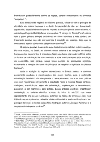   123	
  
humilhação, particularmente contra os negros, sempre considerados os primeiros
“suspeitos” 63
.
Esta seletividade negativa do sistema punitivo, choca-se com o princípio da
dignidade da pessoa humana e o direito fundamental de não ser discriminado
(igualdade), especialmente no que diz respeito a atividade policial desse sistema. O
criminólogo Eugenio Raúl Zaffaroni em sua obra “O inimigo do Direito Penal”, afirma
que o poder punitivo sempre discriminou os seres humanos e lhes conferiu um
tratamento punitivo que não correspondia à condição de pessoas, dado que os
considerava apenas como entes perigosos ou daninhos64
.
O sistema punitivo é para este autor, historicamente seletivo e discriminatório.
Por este motivo, no Brasil, ao falarmos desse sistema e as violações de direitos
humanos dele decorrentes, é importante fazer uma breve digressão histórica sobre
as formas de dominação da massa escrava e suas transformações após a extinção
da escravidão, isso porque, nosso longo período de escravidão significou
exatamente a violação de todos os princípios de respeito à dignidade da pessoa
humana65
.
Após a abolição do regime escravocrata, o Estado passou a controlar
penalmente condutas e manifestações dos recém libertos, pois, a pretendida
urbanização brasileira, não comportava o desordenamento das ruas com práticas
que eram relacionadas diretamente a população negra e mestiça. Nesse contexto,
vadiagem, mendicância, jogos de adivinhação, capoeiragem e curandeirismo
passaram a ser reprimidos pelo Estado. Essas práticas punitivas encontraram
sustentação no racismo científico europeu do início do séc.XIX, cujo maior
representante era Cesare Lombroso, defensor da teoria do criminoso nato. Tais
idéias foram recepcionadas pela elite intelectual brasileira, tendo no Brasil como seu
principal defensor, o médico-legista Nina Rodrigues autor de As raças humanas e a
responsabilidade penal no Brasil66
.
	
  	
  	
  	
  	
  	
  	
  	
  	
  	
  	
  	
  	
  	
  	
  	
  	
  	
  	
  	
  	
  	
  	
  	
  	
  	
  	
  	
  	
  	
  	
  	
  	
  	
  	
  	
  	
  	
  	
  	
  	
  	
  	
  	
  	
  	
  	
  	
  	
  	
  	
  	
  	
  	
  	
  	
  	
  	
  	
  	
  	
  
63
	
   SILVA	
   ,	
   Rodnei	
   Jericó;	
   CARNEIRO,	
   Suelaine.	
   Violência	
   racial:	
   uma	
   leitura	
   sobre	
   os	
   dados	
   de	
   homicídios	
   no	
  
Brasil.	
  São	
  Paulo:	
  Geledés	
  Instituto	
  da	
  Mulher	
  Negra;	
  Global	
  Rights	
  Partners	
  for	
  Justice,	
  2009,	
  p.	
  35.	
  
64
	
  ZAFFARONI,	
  Eugenio	
  Raul.	
  O	
  inimigo	
  no	
  direito	
  penal.	
  2º	
  edição.	
  Rio	
  de	
  Janeiro:	
  Revan,	
  2007,	
  p.	
  11.	
  
65
	
  BENEVIDES,	
  Maria	
  Victoria	
  de	
  Mesquita.	
  Educação	
  em	
  Direitos	
  Humanos:	
  de	
  que	
  se	
  trata?	
  Disponível	
  em:	
  
http://portal.mec.gov.br/seb/arquivos/pdf/Etica/9_benevides.pdf.	
  Acesso	
  em	
  29	
  mar.	
  2010.	
  
66
	
  FERREIRA,	
  Fábio	
  Félix;	
  CUNHA,	
  Hundira	
  Souza.	
  Filtragem	
  étnico-­‐racial	
  no	
  funcionamento	
  da	
  justiça	
  criminal.	
  
Revista	
  de	
  Estudos	
  Criminais,	
  n.	
  35,	
  p.	
  85-­‐100,	
  out./dez.	
  2009,	
  p.	
  86	
  
 
