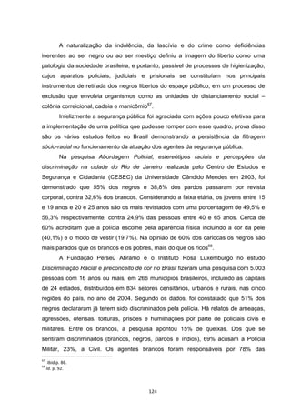   124	
  
A naturalização da indolência, da lascívia e do crime como deficiências
inerentes ao ser negro ou ao ser mestiço definiu a imagem do liberto como uma
patologia da sociedade brasileira, e portanto, passível de processos de higienização,
cujos aparatos policiais, judiciais e prisionais se constituíam nos principais
instrumentos de retirada dos negros libertos do espaço público, em um processo de
exclusão que envolvia organismos como as unidades de distanciamento social –
colônia correicional, cadeia e manicômio67
.
Infelizmente a segurança pública foi agraciada com ações pouco efetivas para
a implementação de uma política que pudesse romper com esse quadro, prova disso
são os vários estudos feitos no Brasil demonstrando a persistência da filtragem
sócio-racial no funcionamento da atuação dos agentes da segurança pública.
Na pesquisa Abordagem Policial, estereótipos raciais e percepções da
discriminação na cidade do Rio de Janeiro realizada pelo Centro de Estudos e
Segurança e Cidadania (CESEC) da Universidade Cândido Mendes em 2003, foi
demonstrado que 55% dos negros e 38,8% dos pardos passaram por revista
corporal, contra 32,6% dos brancos. Considerando a faixa etária, os jovens entre 15
e 19 anos e 20 e 25 anos são os mais revistados com uma porcentagem de 49,5% e
56,3% respectivamente, contra 24,9% das pessoas entre 40 e 65 anos. Cerca de
60% acreditam que a polícia escolhe pela aparência física incluindo a cor da pele
(40,1%) e o modo de vestir (19,7%). Na opinião de 60% dos cariocas os negros são
mais parados que os brancos e os pobres, mais do que os ricos68
.
A Fundação Perseu Abramo e o Instituto Rosa Luxemburgo no estudo
Discriminação Racial e preconceito de cor no Brasil fizeram uma pesquisa com 5.003
pessoas com 16 anos ou mais, em 266 municípios brasileiros, incluindo as capitais
de 24 estados, distribuídos em 834 setores censitários, urbanos e rurais, nas cinco
regiões do país, no ano de 2004. Segundo os dados, foi constatado que 51% dos
negros declararam já terem sido discriminados pela polícia. Há relatos de ameaças,
agressões, ofensas, torturas, prisões e humilhações por parte de policiais civis e
militares. Entre os brancos, a pesquisa apontou 15% de queixas. Dos que se
sentiram discriminados (brancos, negros, pardos e índios), 69% acusam a Polícia
Militar, 23%, a Civil. Os agentes brancos foram responsáveis por 78% das
	
  	
  	
  	
  	
  	
  	
  	
  	
  	
  	
  	
  	
  	
  	
  	
  	
  	
  	
  	
  	
  	
  	
  	
  	
  	
  	
  	
  	
  	
  	
  	
  	
  	
  	
  	
  	
  	
  	
  	
  	
  	
  	
  	
  	
  	
  	
  	
  	
  	
  	
  	
  	
  	
  	
  	
  	
  	
  	
  	
  	
  
67
	
  	
  Ibid	
  p.	
  86.	
  
68
	
  Id.	
  p.	
  92.	
  
 