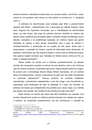   126	
  
direitos humanos e liberdades fundamentais nos campos político, econômico, social,
cultural ou em qualquer outro campo da vida pública ou privada (art. 1º, parágrafo
único, I,)
A definição de discriminação racial adotada pela ONU e posteriormente
adotado pelo Brasil – especialmente com a aprovação do referido Estatuto, deixa
claro, segundo Ísis Aparecida Conceição, que a manifestação da discriminação
racial, nos dias atuais, não exige do indivíduo domínio científico ou retórico das
teorias raciais, bastando que tal prática reflita o conteúdo nuclear da ideologia: atos e
atitudes, exclusões e as preferências baseadas em critérios raciais que gerem
restrições ao acesso a bens sociais necessários para o gozo de direitos e,
consequentemente, a persecução de um projeto de vida digna. Ainda para a
pesquisadora, o propósito da Unesco, quando da elaboração desta declaração, foi
explicitar e demonstrar que não buscava impedir o rancor entre os diferentes grupos,
mas apenas impedir condutas que, fundadas em fatores raciais, tenha por fim, ou
efeito, a violação de direitos73
.
Nesse sentido de acordo com o Estatuto supramencionado, as atitudes
racistas não necessitam constituir ou derivar de uma doutrina, como a do criminoso
nato de Cesare Lombroso, comentada logo acima. Essas atitudes podem ter origem,
de acordo com o antropólogo Antonio Sérgio Alfredo Guimarães, em um sistema
difuso de predisposições, crenças, expectativas de ação que não estão formalizadas
ou expressas logicamente74
. Trata-se, portanto, de condutas irrefletidas,
naturalizadas, culturalmente estabelecidas e que não chega a ser reconhecida ou
explicitadas como atribuições de valor ou ideologia. É o caso, por exemplo, do
professor de escola que simplesmente não acredita que o aluno negro, ou a família
que aposta, sem duvidar, nas virtudes do seu membro de pele mais clara75
.
Muito embora na maioria das vezes seja difícil identificar, por exemplo, uma
conduta dolosamente racista na violência policial praticada com relação aos negros,
e portanto, de complicado enquadramento nas leis antirracistas, o combate ao
	
  	
  	
  	
  	
  	
  	
  	
  	
  	
  	
  	
  	
  	
  	
  	
  	
  	
  	
  	
  	
  	
  	
  	
  	
  	
  	
  	
  	
  	
  	
  	
  	
  	
  	
  	
  	
  	
  	
  	
  	
  	
  	
  	
  	
  	
  	
  	
  	
  	
  	
  	
  	
  	
  	
  	
  	
  	
  	
  	
  	
  
73
	
  CONCEIÇÃO,	
  I.	
  A.	
  Op.	
  cit.	
  p.	
  38,	
  nota	
  29.	
  
74
	
  GUIMARÃES,	
  A.	
  S.	
  A.	
  Op.	
  cit.	
  p.	
  17.	
  Nota	
  28.	
  	
  
75
	
   CARVALHO,	
   José	
   Jorge;	
   SEGATO,	
   Rita	
   Laura.	
   Uma	
   proposta	
   de	
   cotas	
   e	
   ouvidoria	
   para	
   a	
   Universidade	
   de	
  
Brasília,	
   Brasília,	
   2002	
   (manuscrito).	
   Disponível	
   em:	
  
http://www.ifcs.ufrj.br/~observa/universidades/unb/umapropostad	
   ecotas_unb.pdf.	
   Acesso	
   em	
   10	
   de	
   agosto	
  
de	
  2010.	
  
 