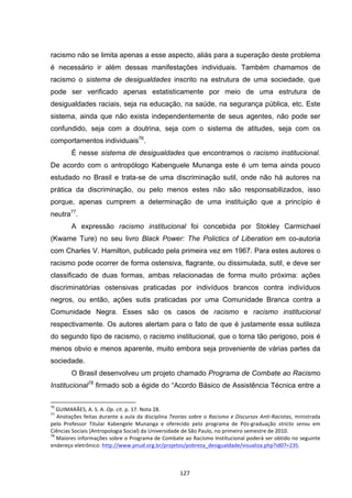   127	
  
racismo não se limita apenas a esse aspecto, aliás para a superação deste problema
é necessário ir além dessas manifestações individuais. Também chamamos de
racismo o sistema de desigualdades inscrito na estrutura de uma sociedade, que
pode ser verificado apenas estatisticamente por meio de uma estrutura de
desigualdades raciais, seja na educação, na saúde, na segurança pública, etc. Este
sistema, ainda que não exista independentemente de seus agentes, não pode ser
confundido, seja com a doutrina, seja com o sistema de atitudes, seja com os
comportamentos individuais76
.
É nesse sistema de desigualdades que encontramos o racismo institucional.
De acordo com o antropólogo Kabenguele Munanga este é um tema ainda pouco
estudado no Brasil e trata-se de uma discriminação sutil, onde não há autores na
prática da discriminação, ou pelo menos estes não são responsabilizados, isso
porque, apenas cumprem a determinação de uma instituição que a princípio é
neutra77
.
A expressão racismo institucional foi concebida por Stokley Carmichael
(Kwame Ture) no seu livro Black Power: The Polictics of Liberation em co-autoria
com Charles V. Hamilton, publicado pela primeira vez em 1967. Para estes autores o
racismo pode ocorrer de forma ostensiva, flagrante, ou dissimulada, sutil, e deve ser
classificado de duas formas, ambas relacionadas de forma muito próxima: ações
discriminatórias ostensivas praticadas por indivíduos brancos contra indivíduos
negros, ou então, ações sutis praticadas por uma Comunidade Branca contra a
Comunidade Negra. Esses são os casos de racismo e racismo institucional
respectivamente. Os autores alertam para o fato de que é justamente essa sutileza
do segundo tipo de racismo, o racismo institucional, que o torna tão perigoso, pois é
menos obvio e menos aparente, muito embora seja proveniente de várias partes da
sociedade.
O Brasil desenvolveu um projeto chamado Programa de Combate ao Racismo
Institucional78
firmado sob a égide do “Acordo Básico de Assistência Técnica entre a
	
  	
  	
  	
  	
  	
  	
  	
  	
  	
  	
  	
  	
  	
  	
  	
  	
  	
  	
  	
  	
  	
  	
  	
  	
  	
  	
  	
  	
  	
  	
  	
  	
  	
  	
  	
  	
  	
  	
  	
  	
  	
  	
  	
  	
  	
  	
  	
  	
  	
  	
  	
  	
  	
  	
  	
  	
  	
  	
  	
  	
  
76
	
  GUIMARÃES,	
  A.	
  S.	
  A.	
  Op.	
  cit.	
  p.	
  17.	
  Nota	
  28.	
  	
  	
  
77
	
  Anotações	
  feitas	
  durante	
  a	
  aula	
  da	
  disciplina	
  Teorias	
  sobre	
  o	
  Racismo	
  e	
  Discursos	
  Anti-­‐Racistas,	
  ministrada	
  
pelo	
   Professor	
   Titular	
   Kabengele	
   Munanga	
   e	
   oferecido	
   pelo	
   programa	
   de	
   Pós-­‐graduação	
   stricto	
   sensu	
   em	
  
Ciências	
  Sociais	
  (Antropologia	
  Social)	
  da	
  Universidade	
  de	
  São	
  Paulo,	
  no	
  primeiro	
  semestre	
  de	
  2010.	
  	
  
78
	
  Maiores	
  informações	
  sobre	
  o	
  Programa	
  de	
  Combate	
  ao	
  Racismo	
  Institucional	
  poderá	
  ser	
  obtido	
  no	
  seguinte	
  
endereço	
  eletrônico:	
  http://www.pnud.org.br/projetos/pobreza_desigualdade/visualiza.php?id07=235.	
  	
  
 