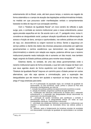   129	
  
extremamente útil no Brasil, onde, até bem pouco tempo, o racismo era negado de
forma sistemática e o campo de atuação das legislações antidiscriminatórias limitado,
na medida em que procurava coibir manifestações verbais e comportamentais
baseada na idéia de raça em sua concepção científica.
Com o “Estatuto da Igualdade Racial” um novo cenário de reflexão e ação
surge, pois, o combate ao racismo institucional, para o nosso entendimento, possui
agora previsão específica em lei. De acordo com o art. 1º, parágrafo único, inciso II,
considera-se desigualdade racial, qualquer situação injustificada de diferenciação de
acesso e fruição de bens, serviços e oportunidades, nas esferas públicas em virtude
de raça, cor, descendência ou origem nacional ou étnica. Sendo a segurança um
serviço público e diante dos dados das diversas pesquisas produzidas por agências
governamentais e centros acadêmicos que demonstram seu caráter desigual
(discriminatório) e violento com relação aos negros, podemos afirmar que o racismo
institucional presente nesta instituição não é somente um fato imoral, mas também
ilegal, exigindo do Estado políticas públicas para reverter essa situação.
Estamos diante, na verdade, de uma das áreas governamentais onde o
racismo institucional opera de forma enraizada, e que tem sido incapaz de fazer com
que seus agentes atuem de forma equânime com todos os cidadãos80
. Com o
“Estatuto da Igualdade Racial” traça-se um caminho para o Estado pensar em outras
alternativas, que não seja apenas a criminalização, para a superação das
desigualdades que ele mesmo tem ajudado a reproduzir ao longo do tempo. Seu
artigo 4º traça diretrizes para tanto:
Art. 4º A participação da população negra, em condição de igualdade de
oportunidade, na vida econômica, social, política e cultural do País será
promovida, prioritariamente, por meio de:
I - inclusão nas políticas públicas de desenvolvimento econômico e social;
II - adoção de medidas, programas e políticas de ação afirmativa;
III - modificação das estruturas institucionais do Estado para o adequado
enfrentamento e a superação das desigualdades étnicas decorrentes do
preconceito e da discriminação étnica;
IV - promoção de ajustes normativos para aperfeiçoar o combate à
discriminação étnica e às desigualdades étnicas em todas as suas
manifestações individuais, institucionais e estruturais;
V - eliminação dos obstáculos históricos, socioculturais e institucionais que
impedem a representação da diversidade étnica nas esferas pública e
privada;
VI - estímulo, apoio e fortalecimento de iniciativas oriundas da sociedade
civil direcionadas à promoção da igualdade de oportunidades e ao combate
	
  	
  	
  	
  	
  	
  	
  	
  	
  	
  	
  	
  	
  	
  	
  	
  	
  	
  	
  	
  	
  	
  	
  	
  	
  	
  	
  	
  	
  	
  	
  	
  	
  	
  	
  	
  	
  	
  	
  	
  	
  	
  	
  	
  	
  	
  	
  	
  	
  	
  	
  	
  	
  	
  	
  	
  	
  	
  	
  	
  	
  
80
	
  Ibid,	
  p.	
  34	
  
 